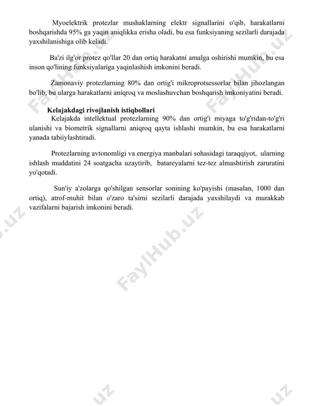jada yaxshilanishiga olib keladi. ba'zi ilg'or protez qo'llar 20 dan ortiq harakatni amalga oshirishi mumkin, bu esa inson qo'lining funksiyalariga yaqinlashish imkonini beradi. zamonaviy protezlarning 80% dan ortig'i mikroprotsessorlar bilan jihozlangan bo'lib, bu ularga harakatlarni aniqroq va moslashuvchan boshqarish imkoniyatini beradi. kelajakdagi rivojlanish istiqbollari kelajakda intellektual protezlarning 90% dan ortig'i miyaga to'g'ridan-to'g'ri ulanishi va biometrik signallarni aniqroq qayta ishlashi mumkin, bu esa harakatlarni yanada tabiiylashtiradi. protezlarning avtonomligi va energiya manbalari sohasidagi taraqqiyot, ularning ishlash muddatini 24 soatgacha uzaytirib, batareyalarni tez-tez almashtirish zaruratini yo'qotadi. sun'iy a'zolarga qo'shilgan sensorlar sonining ko'payishi (masalan, 1000 dan ortiq), atrof-muhit bilan o'zaro ta'sirni sezilarli darajada yaxshilaydi va murakkab vazifalarni bajarish imkonini beradi. 📌xulosa ақлли протезлар инсон ҳаракатларини яхшилаш, функцияларни тиклаш ва ҳаёт сифатини оширишда катта салоҳиятга эга. уларнинг имкониятлари доимий равишда ривожланиб бормоқда ва келажакда янада мураккаб ва самарали бўлиши кутилмоқда. 📚foydalanilgan adabiyotlar 1. "aqlli protezlar va ularning imkoniyatlari" mavzusidagi maqola to'plami. (manba nomi va nashr …