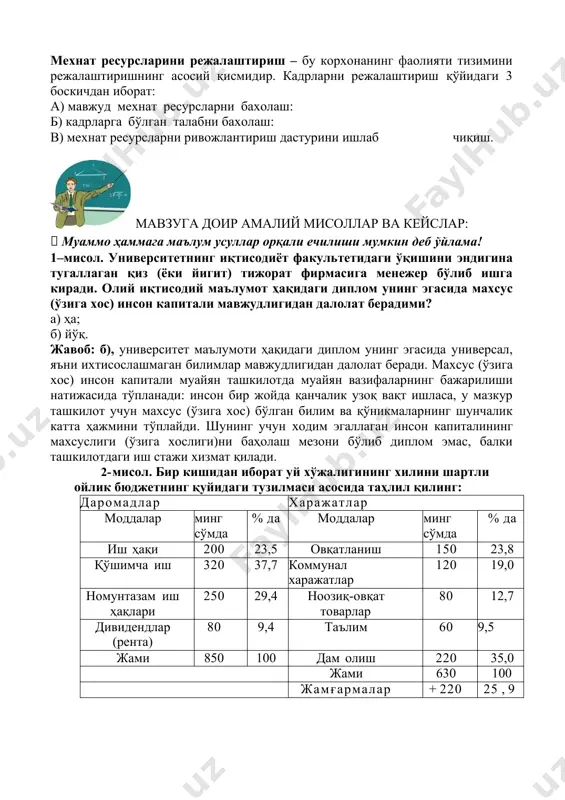 иш қобилияти, олди-сотди тузиш асосида, маълум муддатга сотилади. иш кучи аввал истеъмол этилиб, сунгра унинг хақи тўланади. мехнат унумдорлиги – тирик мехнат харажатлари ва натижаларининг вақт бирлигидаги муносабати. мехнат ресурсларини режалаштириш – бу корхонанинг фаолияти тизимини режалаштиришнинг асосий қисмидир. кадрларни режалаштириш қўйидаги 3 боскичдан иборат: а) мавжуд мехнат ресурсларни бахолаш: б) кадрларга бўлган талабни бахолаш: в) мехнат ресурсларни ривожлантириш дастурини ишлаб чиқиш. мавзуга доир амалий мисоллар ва кейслар:  муаммо ҳаммага маълум усуллар орқали ечилиши мумкин деб ўйлама! 1–мисол. университетнинг иқтисодиёт факультетидаги ўқишини эндигина тугаллаган қиз (ёки йигит) тижорат фирмасига менежер бўлиб ишга киради. олий иқтисодий маълумот ҳақидаги диплом унинг эгасида махсус (ўзига хос) инсон капитали мавжудлигидан далолат берадими? а) ҳа; б) йўқ. жавоб: б), университет маълумоти ҳақидаги диплом унинг эгасида универсал, яъни ихтисослашмаган билимлар мавжудлигидан далолат беради. махсус (ўзига хос) инсон капитали муайян ташкилотда муайян вазифаларнинг бажарилиши натижасида тўпланади: инсон бир жойда қанчалик узоқ вақт ишласа, у мазкур ташкилот …