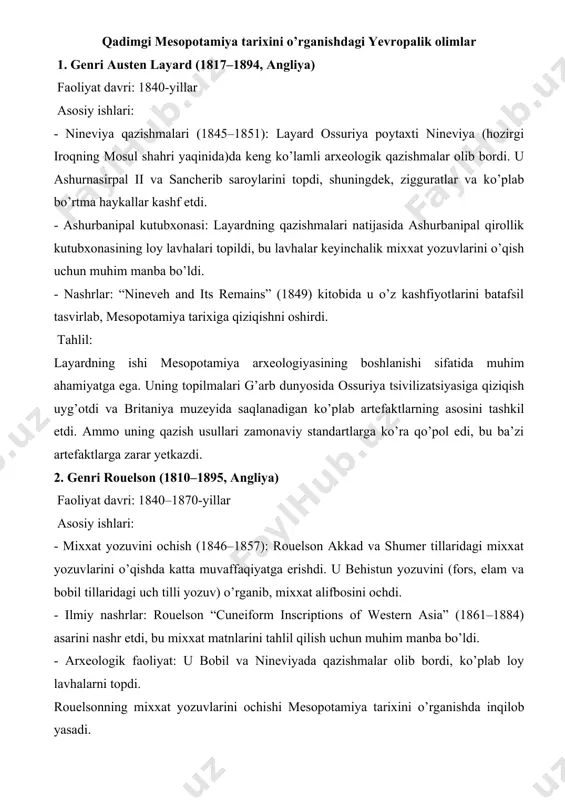 ya madaniyatining kundalik hayotini yoritgan; "la plus vieille cuisine" 1990-yillar piotr michalowski adabiyot va siyosiy tarix bo’yicha ishlar gilgamesh va boshqa epik matnlarni kontekstda o’rganib chiqqan zamonaviy tadqiqotchi qadimgi mesopotamiya tarixini o’rganishdagi yevropalik olimlar 1. genri austen layard (1817–1894, angliya) faoliyat davri: 1840-yillar asosiy ishlari: - nineviya qazishmalari (1845–1851): layard ossuriya poytaxti nineviya (hozirgi iroqning mosul shahri yaqinida)da keng ko’lamli arxeologik qazishmalar olib bordi. u ashurnasirpal ii va sancherib saroylarini topdi, shuningdek, zigguratlar va ko’plab bo’rtma haykallar kashf etdi. - ashurbanipal kutubxonasi: layardning qazishmalari natijasida ashurbanipal qirollik kutubxonasining loy lavhalari topildi, bu lavhalar keyinchalik mixxat yozuvlarini o’qish uchun muhim manba bo’ldi. - nashrlar: “nineveh and its remains” (1849) kitobida u o’z kashfiyotlarini batafsil tasvirlab, mesopotamiya tarixiga qiziqishni oshirdi. tahlil: layardning ishi mesopotamiya arxeologiyasining boshlanishi sifatida muhim ahamiyatga ega. uning topilmalari g’arb dunyosida ossuriya tsivilizatsiyasiga qiziqish uyg’otdi va britaniya muzeyida saqlanadigan ko’plab artefaktlarning asosini tashkil etdi. ammo uning qazish usullari zamonaviy …