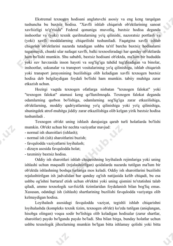 ammolar va birinchi navbatda ekologik muammolar paydo bo'ldi. sayyoramizda va uning ko'plab mintaqalarida ekologik vaziyat keskin yomonlashdi, chunki jamiyat va tabiat o'rtasidagi ziddiyatlarning kuchayishi, ishlab chiqarish kuchlarining rivojlanishi jarayoni bilan qarama-qarshilik va qulay yashash muhitini saqlab qolish zarurati, yerdagi antropogen yuk ko'tarildi va ekologik muvozanat buzildi. texnosferaning mavjudligi, ishlashi va rivojlanishining jiddiy salbiy natijasi uning ob'ektlarida turli xil avariyalar va texnogen falokatlar yuz berishi mumkin. ekstremal texnogen hodisani anglatuvchi asosiy va eng keng tarqalgan tushuncha bu baxtsiz hodisa. "xavfli ishlab chiqarish ob'ektlarining sanoat xavfsizligi to'g'risida" federal qonuniga muvofiq, baxtsiz hodisa deganda inshootlar va (yoki) texnik qurilmalarning yo'q qilinishi, nazoratsiz portlash va (yoki) xavfli moddalarning chiqarilishi tushuniladi. faqatgina xavfli ishlab chiqarish ob'ektlarini nazarda tutadigan ushbu ta'rif barcha baxtsiz hodisalarni tugatmaydi, chunki ular nafaqat xavfli, balki texnosferadagi har qanday ob'ektlarda ham bo'lishi mumkin. shu sababli, baxtsiz hodisani ob'ektda, ma'lum bir hududda yoki suv havzasida inson hayoti va sog'lig'iga tahdid tug'diradigan va binolar, …