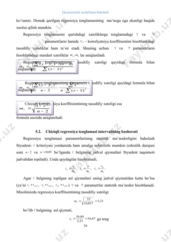 yasi yordamida ham amalga oshirilishi mumkin (erkinlik darajasi soni va bo’lganda belgining jadval qiymatlari styudent taqsimoti jadvalidan topiladi). unda quydagilar hisoblanadi; agar belgining topilgan asl qiymatlari uning jadval qiymatidan katta bo’lsa (ya’ni , , ) va parametrlar statistik ma’nodor hisoblanadi. misolimizda regressiya koeffitsentining tasodifiy xatoligi bo’lib belgining asl qiymati, ga teng styudent - kriteriyasi jadvalida ga teng. demak ya’ni 16,67>2,57 shart bajariladi. bundan regressiya koeffitsenti statistik ma’nodor deb xulosa qilish mumkinligi kelib chiqadi. parametrning tasodifiy hatoligi ham xuddi shu tartibda baholanadi. chiziqli korrelyatsiya koeffitsentining tasodifiy xatoligini baholashda sharoitdan foydalanamiz. misolimiz ma’lumotlaridan foydalanib qiymatni topamiz. ushbu holatda ham sharti bajariladi, yani 16,73>2,57. natijalar qurilgan chiziqli regressiya tenglamasi va uning parametrlari ma’nodor ekanligini ko’rsatadi. regressiya tenglamasi parametrlarining topilgan qiymatlaridan foydalanib va parametrlarning ishonchlilik intervallarini topish mumkin. ular uchun ishonchlilik intervali quyidagicha aniqlaniladi: . misolimizda regressiya koeffitsienti uchun ishonchlilik intervali 36,84 ± 2,57·2,21 = 36,84 ± 5,68, 31,16 ≤ b ≤ 42,52. regressiya …