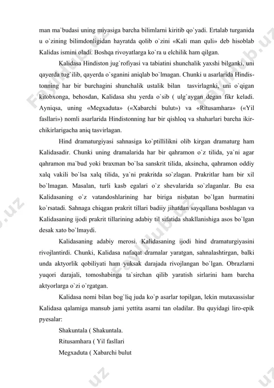 , kalidasa nafaqat dramalar yaratgan, sahnalashtirgan, balki unda aktyorlik qobiliyati ham yuksak darajada rivojlangan bo`lgan. obrazlarni yuqori darajali, tomoshabinga ta`sirchan qilib yaratish sirlarini ham barcha aktyorlarga o`zi o`rgatgan. kalidasa nomi bilan bog`liq juda ko`p asarlar topilgan, lekin mutaxassislar kalidasa qalamiga mansub jami yettita asarni tan oladilar. bu quyidagi liro-epik pyesalar: shakuntala ( shakuntala. ritusamhara ( yil fasllari megxaduta ( xabarchi bulut malyavika agnimitra ( malyavika va agnimitra kumarasambxava ( o`g`ilning tug`ilishi vikramurvashi ( qahramonlik bilan qo`lga kiritilgan urvashi ragxuvansha ( ragxu avlodi. kalidasa o`z ijodida qadimiy hind adabiyotiga eng ko`p tayangan adib. u avval qadimiy davr adabiy merosini o`rganib chiqqan va ulardan ta`sirlangan holda o`zining shoh asarlarini yaratgan. ayniqsa hind eposlari unda katta qiziqish uyg`otganini asarlari syujetida kuzatishimiz mumkin. uning shunday asarlaridan biri bu «shakuntala» dramasidir. «shakuntala» («shakuntala») kalidasaning shoh asar bo`lib u jahon miqyosida dong taratgan asar. «shakuntala» dramasining syujeti «maxabharata» eposidan olgan. drama bharat shohining dunyoga kelishi bilan …