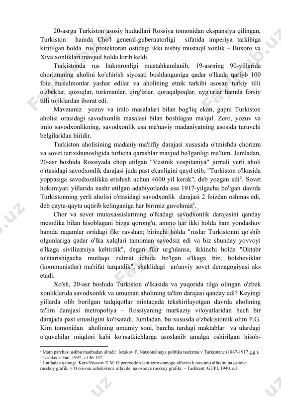 dagi fikr ravshan; birinchi holda "ruslar turkistonni qo'shib olgunlariga qadar o'lka xalqlari tamoman savodsiz edi va biz shunday yovvoyi o'lkaga sivilizatsiya keltirdik", degan fikr urg'ulansa, ikkinchi holda "oktabr to'ntarishigacha mutlaqo zulmat ichida bo'lgan o'lkaga biz, bolsheviklar (kommunistlar) ma'rifat tarqatdik", shaklidagi an'anviy sovet demagogiyasi aks etadi. xo'sh, 20-asr boshida turkiston o'lkasida va yuqorida tilga olingan o'zbek xonliklarida savodxonlik va umuman aholining ta'lim darajasi qanday edi? keyingi yillarda olib borilgan tadqiqotlar mintaqada tekshirilayotgan davrda aholining ta'lim darajasi metropoliya – rossiyaning markaziy viloyatlaridan hech bir darajada past emasligini ko'rsatadi. jumladan, bu xususda o'zbekistonlik olim p.g. kim tomonidan aholining umumiy soni, barcha turdagi maktablar va ulardagi o'quvchilar miqdori kabi ko'rsatkichlarga asoslanib amalga oshirilgan hisob-kitoblar 20-asr boshida rossiyada savodxonlik darajasi 21 foiz bo'lgan bo'lsa, turkistonda bu raqam 19,55 foiz bo'lganligini isbotlaydi. ko'rinib turibdiki, o'lkadagi savodxonlik darajasi oq va qizil imperiyalar davrida ma'lum maqsadlarni ko'zda tutgan holda ataylab pasaytirib ko'rsatib kelingan(. ayni ana shunday yondashuv amaldagi …