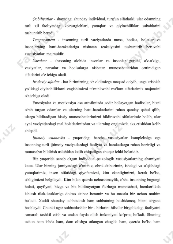 -psixologik xususiyatlarning ahamiyati katta. ular bizning jamiyatdagi o'rnimiz, obro'-e'tiborimiz, ishdagi va o'qishdagi yutuqlarimiz, inson sifatidagi qiyofamizni, kim ekanligimizni, kerak bo'lsa, o'zligimizni belgilaydi. kim bilan qaerda uchrashmaylik, o'sha insonning bugungi holati, qayfiyati, bizga va biz bildirayotgan fikrlarga munosabati, hamkorlikda ishlash tilak-istaklariga doimo e'tibor beramiz va bu masala biz uchun muhim bo'ladi. xuddi shunday suhbatdosh ham suhbatning boshidanoq, bizni o'rgana boshlaydi. chunki agar suhbatdoshlar bir - birlarini bilsalar birgalikdagi faoliyatni samarali tashkil etish va undan foyda olish imkoniyati ko'proq bo'ladi. shuning uchun ham ishda ham, dam olishga otlangan chog'da ham, qaerda bo'lsa ham o'zimizga «qo'shni» tanlaganda uning inson sifatida qanday ekanligiga qiziqamiz. agar suhbatdosh yoki sherik bizga tanish bo'lmasa, uni taniganlardan oldindan so'rab ham olamiz va bunda aynan uning nimaga qobilligi, fe'li, ishga, odamlarga munosabatini so'raymiz va xohlaymizki, u to'g'risida «juda xushfe'l, odamgir...» kabi tasniflarni eshitgimiz keladi. biror erga ishga kirayotgan paytda ham rahbar albatta o'ziga yaqin odamlardan yangi xodimning xarakterini, qobiliyatini …
