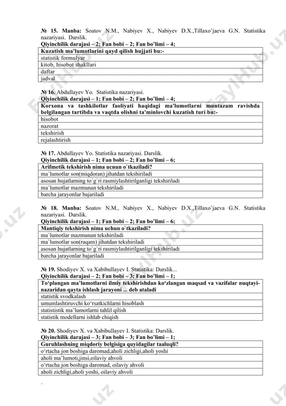 bo’limi – 6; mantiqiy tekshirish nima uchun o`tkaziladi? ma`lumotlar mazmunan tekshiriladi ma`lumotlar son(raqam) jihatdan tekshiriladi asosan hujatlarning to`g`ri rasmiylashtirilganligi tekshiriladi barcha jarayonlar bajariladi № 19. shodiyev x. va xabibullayev i. statistika: darslik... qiyinchilik darajasi – 2; fan bobi – 3; fan bo’limi – 1; to‘plangan ma’lumotlarni ilmiy tekshirishdan ko‘zlangan maqsad va vazifalar nuqtayi-nazaridan qayta ishlash jarayoni ... deb ataladi statistik svodkalash umumlashtiruvchi ko‘rsatkichlarni hisoblash statististik ma’lumotlarni tahlil qilish statistik modellarni ishlab chiqish № 20. shodiyev x. va xabibullayev i. statistika: darslik. qiyinchilik darajasi – 3; fan bobi – 3; fan bo’limi – 1; guruhlashning miqdoriy belgisiga quyidagilar taaluqli? o‘rtacha jon boshiga daromad,aholi zichligi,aholi yoshi aholi ma’lumoti,jinsi,oilaviy ahvoli o‘rtacha jon boshiga daromad, oilaviy ahvoli aholi zichligi,aholi yoshi, oilaviy ahvoli № 21. manba: soatov n.m., nabiyev x., nabiyev d.x.,tillaxo’jaeva g.n. statistika nazariyasi. darslik. qiyinchilik darajasi – 2; fan bobi – 5; fan bo’limi – 3; o‘rganilayotgan to‘plamning turli xildagi birliklari sifat jixatdan …