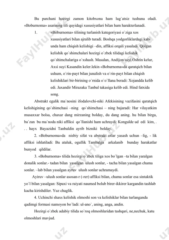 xs kelishik olmoshi son va kelishiklar bilan turlanganda qadimgi formasi namoyon bo`ladi: ul-ano`, aning, anga, andin. hozirgi o`zbek adabiy tilida so`roq olmoshlaridan tashqari, ne,nechuk, katu olmoshlari mavjud. 5. hozirgi o`zbek tilida ravishlar «boburnoma»da ham uchraydi, lekin unda hozirgi tilda bo`lmagan azru (ko`p, juda ko`p) otru) ro`baro`, qarama-qarshi) ravishlar juda ko`p ishlatilgan. 6. «boburnoma»da qo`llangan so`ng ko`makchilari hozirgi ko`makchisining sayi varianti, bilen ko`makchisining bile, birle, ile variantlari mavjud. old va yon ko`makchilari o`rnida ko`proq kash ko`makchisi ishlatiladi: songralar sulton maxmudxon kashiga bardi. 7. «boburnoma»da o`timli fe`llarning majhul darajalari formasi tushum kelishigidagi otlarni boshqarish xususiyatiga ega. bu forma hozirgi o`zbek tilida uchramaydi. urduning va urdu otrusini mazbud va mustahkam kildi. hozirgi kelasi zamon fe`li- adur,-yudur affiksi yordamida hosil bo`ladi: keledurmen, keledursan kabi. «boburnoma»da eski uyg`ur tiliga xos ba`zi zamon formalari mavjud.ulardan biri-gu gu affiksli zamon fe`lidir: keldum,kelgung,kelgusi kabi. «boburnoma»da – gu-gu affikisida boshqa affikslarning birikishidan hosil bo`luvchi ish- harakat oti keng qo`llangan: …