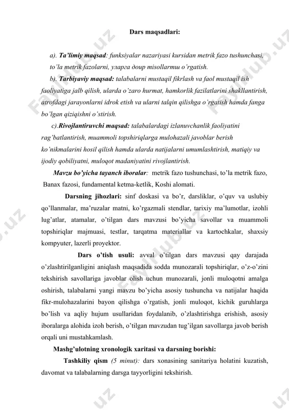 alarni umumlashtirish, matiqiy va ijodiy qobiliyatni, muloqot madaniyatini rivojlantirish. mavzu bo’yicha tayanch iboralar: metrik fazo tushunchasi, to’la metrik fazo, banax fazosi, fundamental ketma-ketlik, koshi alomati. darsning jihozlari: sinf doskasi va bo’r, darsliklar, o’quv va uslubiy qo’llanmalar, ma’ruzalar matni, ko’rgazmali stendlar, tarixiy ma’lumotlar, izohli lug’atlar, atamalar, o’tilgan dars mavzusi bo’yicha savollar va muammoli topshiriqlar majmuasi, testlar, tarqatma materiallar va kartochkalar, shaxsiy kompyuter, lazerli proyektor. dars o’tish usuli: avval o’tilgan dars mavzusi qay darajada o’zlashtirilganligini aniqlash maqsadida sodda munozarali topshiriqlar, o’z-o’zini tekshirish savollariga javoblar olish uchun munozarali, jonli muloqotni amalga oshirish, talabalarni yangi mavzu bo’yicha asosiy tushuncha va natijalar haqida fikr-mulohazalarini bayon qilishga o’rgatish, jonli muloqot, kichik guruhlarga bo’lish va aqliy hujum usullaridan foydalanib, o’zlashtirishga erishish, asosiy iboralarga alohida izoh berish, o’tilgan mavzudan tug’ilgan savollarga javob berish orqali uni mustahkamlash. mashg’ulotning xronologik xaritasi va darsning borishi: tashkiliy qism (5 minut): dars xonasining sanitariya holatini kuzatish, davomat va talabalarning darsga tayyorligini tekshirish. o’tilgan …
