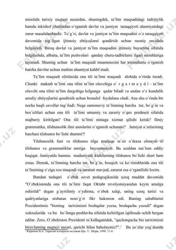 si tilshunos bo`lishi shartmi?! tilshunoslik fani va tilshunos tilga mutlaqo ta`sir o`tkaza olmaydi−til tilshunos va grammatiklar amriga buysunmaydi. bu azaldan ma`lum oddiy haqiqat. jamiyatda hamma madaniyatli kishilarning tilshunos bo`lishi shart ham emas. demak, ta’limning barcha tur, bo`g`in, bosqich va ko`rinishlarida ona tili ta’limining o`ziga xos maqsadi va zarurati mavjud, zarurat esa o`rganilishi lozim. bundan tashqari o`zbek sovet pedagogikasida uzoq muddat davomida "o`zbekistonda ona tili ta’limi faqat oktabr revolyutsiyasidan keyin amalga oshirildi" degan g`ayriilmiy o`ydirma, o`zbek xalqi, uning uzoq tarixi va qadriyatlariga nisbatan noto`g`ri fikr hukmron edi. buning sabablarini prezidentimiz "bizning tariximizni boshqalar yozsa, boshqacha yozadi" degan xulosalarida va bu bo`limga peshlavha sifatida keltirilgan iqtibosda ochib bergan edilar. zero, o`zbekiston prezidenti ta`kidlaganidek, "qachongacha biz tariximizni birovlarning nuqtayi nazari, qarichi bilan baholaymiz?".1 bu so`zlar yog`dusida ona tilimiz − milliy o`zbek tilini o`qitish tarixiga nazar tashlash, bu til ta’limida o`qitish maqsadining tadrijiy taraqqiyotini o`rganish muhim ilmiy-ma’naviy ahamiyat kasb etishi tabiiy, albatta. mana shuning …