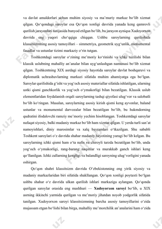 masalan, saroylarning asosiy kirish qismi keng ayvonlar, baland ustunlar va monumental darvozalar bilan bezatilgan bo‘lib, bu hukmdorning qudratini ifodalovchi ramziy me’moriy yechim hisoblangan. toshkentdagi saroylar nafaqat siyosiy, balki madaniy markaz bo‘lib ham xizmat qilgan. u yerda turli san’at namoyishlari, diniy marosimlar va xalq bayramlari o‘tkazilgan. shu sababli toshkent saroylari o‘z davrida shahar madaniy hayotining yuragi bo‘lib kelgan. bu saroylarning ichki qismi ham o‘ta nafis va chiroyli tarzda bezatilgan bo‘lib, unda yog‘och o‘ymakorligi, rang-barang naqshlar va murakkab ganch ishlari keng qo‘llanilgan. ichki zallarning kengligi va balandligi saroyning ulug‘vorligini yanada oshirgan. qo‘qon shahri klassitsizm davrida o‘zbekistonning eng yirik siyosiy va madaniy markazlaridan biri sifatida shakllangan. qo‘qon xonligi poytaxti bo‘lgan ushbu shahar o‘z davrida ulkan qurilish ishlari markaziga aylangan. qo‘qonda qurilgan saroylar orasida eng mashhuri — xudoyorxon saroyi bo‘lib, u xix asrning ikkinchi yarmida qurilgan va me’moriy jihatdan noyob yodgorlik sifatida tanilgan. xudoyorxon saroyi klassitsizmning barcha asosiy tamoyillarini o‘zida mujassam etgan bo‘lishi bilan …