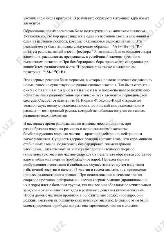 ющим образом: а-частицы, проникая в ядра бомбардируемых атомов, вызывают коренную перестройку атомного ядра, сопровождающуюся выделением нейтронов и увеличением числа протонов. в результате образуются атомные ядра новых элементов. образование новых элементов было подтверждено химическим анализом. установлено, что бор превращается в один из изотопов азота, а алюминий в один из изотопов фосфора, которые оказываются радиоактивными. эти реакции могут быть записаны следующим образом: *а1+ ?5°р + 0«.затем радиоактивный изотоп фосфора 3°р, возникший из стабильного ядра алюминия, распадается, превращаясь в устойчивый элемент кремния с выделением позитрона:при бомбардировке бора происходит следующая реакция:затем радиоизотоп азота 13н распадается также с выделением позитрона: 13,м-^13с+в+. эти ядерные реакции были первыми, в которых по воле человека создавались новые, ранее не существующие радиоактивные изотопы. так была открыта и с -кусственная радиоактивность и положено начало получению искусственных радиоизотопов практически всех элементов периодической системы.следует отметить, что й. кюри и ф. жолио-кюрй открыли не только искусственную радиоактивность, но и новый вид радиоактивного распада — …