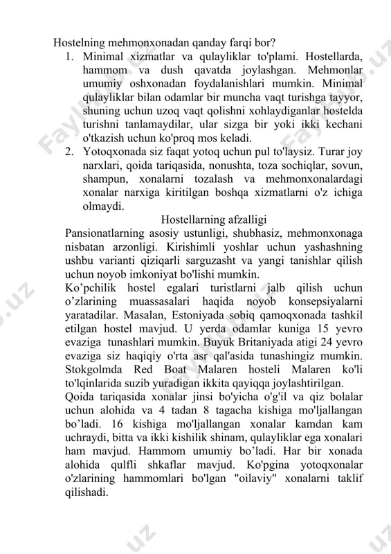 kin. minimal qulayliklar bilan odamlar bir muncha vaqt turishga tayyor, shuning uchun uzoq vaqt qolishni xohlaydiganlar hostelda turishni tanlamaydilar, ular sizga bir yoki ikki kechani o'tkazish uchun ko'proq mos keladi. 2. yotoqxonada siz faqat yotoq uchun pul to'laysiz. turar joy narxlari, qoida tariqasida, nonushta, toza sochiqlar, sovun, shampun, xonalarni tozalash va mehmonxonalardagi xonalar narxiga kiritilgan boshqa xizmatlarni o'z ichiga olmaydi. hostellarning afzalligi pansionatlarning asosiy ustunligi, shubhasiz, mehmonxonaga nisbatan arzonligi. kirishimli yoshlar uchun yashashning ushbu varianti qiziqarli sarguzasht va yangi tanishlar qilish uchun noyob imkoniyat bo'lishi mumkin. ko’pchilik hostel egalari turistlarni jalb qilish uchun o’zlarining muassasalari haqida noyob konsepsiyalarni yaratadilar. masalan, estoniyada sobiq qamoqxonada tashkil etilgan hostel mavjud. u yerda odamlar kuniga 15 yevro evaziga tunashlari mumkin. buyuk britaniyada atigi 24 yevro evaziga siz haqiqiy o'rta asr qal'asida tunashingiz mumkin. stokgolmda red boat malaren hosteli malaren ko'li to'lqinlarida suzib yuradigan ikkita qayiqqa joylashtirilgan. qoida tariqasida xonalar jinsi bo'yicha o'g'il va qiz …