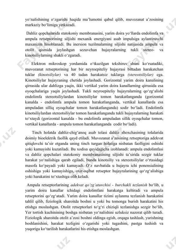 turli patologik jarayonlarga juda chidamli bo‘ladi. dahliz asab tolasi tugunining bipolyar xujayralarining aksonlari vsh juft bosh miya asab tolasi tarkibida bosh miya poyasiga, rombsimon chuqurchadagi vestibulyar o‘zaklarga yetib boradi. bosh miya poyasida 4 vestibulyar o‘zaklar mavjud: ichki - shvalbe, tashqi - deyters, yuqori - bexterev, pastki - roller o‘zaklari. qarama-qarshi tomondagi o‘zaklar o‘zaro aloqa hosil qilib, impulsni bir tomondan boshqa tomonga uzatib turadi. muvozanat a’zosining markazi bosh miya chakka bo‘lagining old qismida joylashgan. muvozanat a’zosining fiziologiyasi muvozanat a’zosining faoliyati yarim doira yo‘llar ampulasida va dahliz qopchalarida joylashgan muvozanat retseptorlarning faoliyatiga bog‘liq. bu intraretseptorlar gavda yoki boshning fazodagi holati, harakat tezligi va yo‘nalishining o‘zgarishi haqida ma’lumotni qabul qilib, muvozanat a’zosining markaziy bo‘limiga yetkazadi. dahliz qopchalarida statokoniy membranasini, yarim doira yo‘llarda endolimfa va ampula retseptorining siljishi mexanik energiyani asab impulsiga aylantiruvchi maxanizm hisoblanadi. bu inersion tuzilmalarning siljishi natijasida ampula va otolit qismida joylashgan sezuvchan hujayralarning tukli stereo- va kinotsiliylarning shakli o‘zgaradi. elektron …