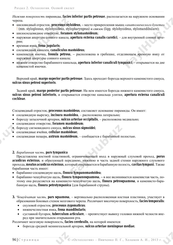 pred- dverno-ulitkoviy nervi (viii);  vnutrennee sluxovoe otverstie, porus acusticus internus;  poddugovaya yamka, fossa subarcuata;  narujnoe otverstie (apertura) vodoprovoda preddveriya, apertura externa aqueductus vestibuli. razdel 2 . osteologiya. osevoy skelet ______________________________________________________________________________________________________________________________________________________________________________ 94 | s t r a n i ts a © «osteologiya» – pivchenko p. g., xolamov a. i. , 2013 g . nijnyaya poverxnost piramidi, facies inferior partis petrosae, raspolagaetsya na narujnom osnovanii cherepa.  shilovidniy otrostok, processus styloideus, – mesto prikrepleniya mishts «anatomicheskogo buketa» ! (mm. styloglossus, stylohyoideus, stylopharyngeus) i svyazok (ligg. stylohyoideus, stylomandibulare);  shilosostsevidnoe otverstie, foramen stylomastoideum;  narujnaya apertura sonnogo kanala, apertura externa canalis carotici, – dlya vnutrenney sonnoy arte- rii;  yaremnaya yamka, fossa jugularis;  sostsevidniy kanalets, canaliculus mastoideus;  kamenistaya yamochka, fossula petrosa, – raspolojena v grebeshke, otdelyayushem yaremnuyu yamku ot narujnoy aperturi sonnogo kanala;  nijnee otverstie barabannogo kanaltsa, apertura inferior canaliculi tympanici, – otkrivaetsya na dne kamenistoy …