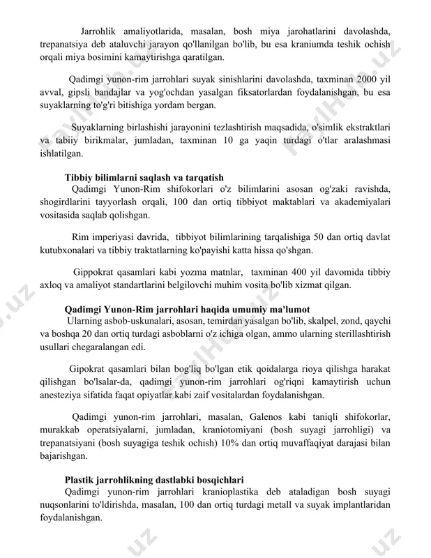 axminan 2000 yil avval, gipsli bandajlar va yog'ochdan yasalgan fiksatorlardan foydalanishgan, bu esa suyaklarning to'g'ri bitishiga yordam bergan. suyaklarning birlashishi jarayonini tezlashtirish maqsadida, o'simlik ekstraktlari va tabiiy birikmalar, jumladan, taxminan 10 ga yaqin turdagi o'tlar aralashmasi ishlatilgan. tibbiy bilimlarni saqlash va tarqatish qadimgi yunon-rim shifokorlari o'z bilimlarini asosan og'zaki ravishda, shogirdlarini tayyorlash orqali, 100 dan ortiq tibbiyot maktablari va akademiyalari vositasida saqlab qolishgan. rim imperiyasi davrida, tibbiyot bilimlarining tarqalishiga 50 dan ortiq davlat kutubxonalari va tibbiy traktatlarning ko'payishi katta hissa qo'shgan. gippokrat qasamlari kabi yozma matnlar, taxminan 400 yil davomida tibbiy axloq va amaliyot standartlarini belgilovchi muhim vosita bo'lib xizmat qilgan. qadimgi yunon-rim jarrohlari haqida umumiy ma'lumot ularning asbob-uskunalari, asosan, temirdan yasalgan bo'lib, skalpel, zond, qaychi va boshqa 20 dan ortiq turdagi asboblarni o'z ichiga olgan, ammo ularning sterillashtirish usullari chegaralangan edi. gipokrat qasamlari bilan bog'liq bo'lgan etik qoidalarga rioya qilishga harakat qilishgan bo'lsalar-da, qadimgi yunon-rim jarrohlari og'riqni kamaytirish uchun …