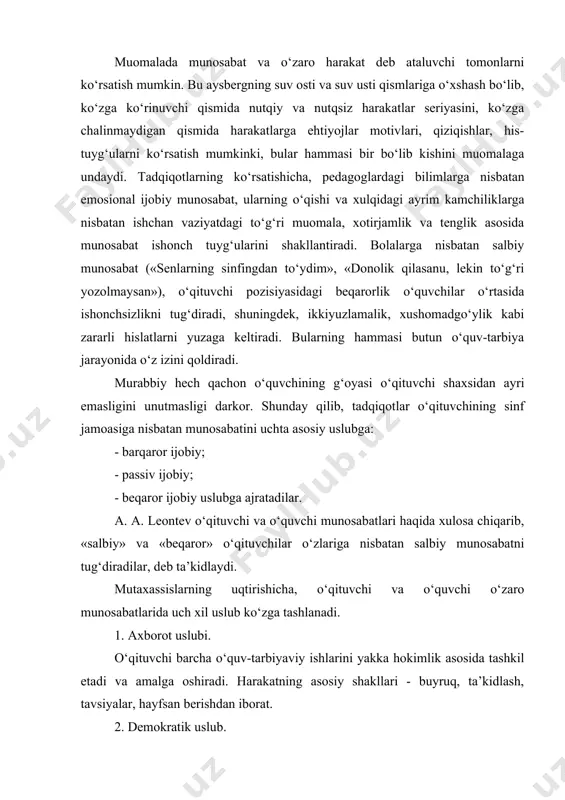 tashkil etadi va amalga oshiradi. harakatning asosiy shakllari - buyruq, ta’kidlash, tavsiyalar, hayfsan berishdan iborat. 2. demokratik uslub. bu rahbarning jamoa fikriga tayanishi asosida quriladi. u o‘z faoliyati maqsadini har bir o‘quvchi ongiga yetkazishga, hammani birdek maqsadni amalga oshirishga yo‘naltiradi. shu asosda munosabatlarda o‘zaro ishonch, hamkorlik tug‘iladi, o‘quvchilarda rag‘bat, o‘z kuchiga ishonch, o‘z-o‘zini boshqarish shakllanadi. bunday o‘qituvchilar vazifalarni teng taqsimlaydi, ularning o‘ziga xos hususiyatlari va qobiliyatlarini hisobga oladi. faollikni rag‘batlantirib, tashabbusni rivojlantiradi. munosabatlarning asosiy usullari - iltimos, maslahat, o‘zaro axborot almashishdan iborat bo‘ladi. 3. liberal uslub. anarxiya va o‘zibo‘larchilikka asoslangan munosabatdir. bunday rahbar jamoa hayotiga aralashmaslikka, betaraflikka asoslanadi, turli masalalarni yuzaki hal etadi, boshqalarning ta’siriga tez beriladi. javobgarlikni his qilmaslikka harakat qiladi bunday o‘qituvchilar hech qanday obro‘ga ega bo‘lmaydi. o‘qituvchining bolalar bilan muomalasi muvaffaqiyatli bo‘lishi ko‘p jihatdan unda pedagogik qobiliyatning mavjudligiga va pedagogik nazokat (odobi)ni egallaganiga bog‘liq bo‘ladi. psixologiyada pedagogik qobiliyatlar deganda insonning muayyan psixologik hususiyatlarini tushunish qabul qilingan. bu …
