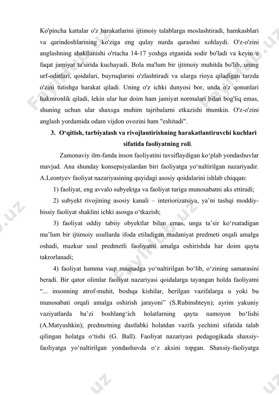 ri, buyruqlarini o'zlashtiradi va ularga rioya qiladigan tarzda o'zini tutishga harakat qiladi. uning o'z ichki dunyosi bor, unda o'z qonunlari hukmronlik qiladi, lekin ular har doim ham jamiyat normalari bilan bog'liq emas, shuning uchun ular shaxsga muhim tajribalarni etkazishi mumkin. o'z-o'zini anglash yordamida odam vijdon ovozini ham "eshitadi". 3. o‘qitish, tarbiyalash va rivojlantirishning harakatlantiruvchi kuchlari sifatida faoliyatning roli. zamonaviy ilm-fanda inson faoliyatini tavsiflaydigan ko‘plab yondashuvlar mavjud. ana shunday konsepsiyalardan biri faoliyatga yo‘naltirilgan nazariyadir. a.leontyev faoliyat nazariyasining quyidagi asosiy qoidalarini ishlab chiqqan: 1) faoliyat, eng avvalo subyektga va faoliyat turiga munosabatni aks ettiradi; 2) subyekt rivojining asosiy kanali – interiorizatsiya, ya’ni tashqi moddiy-hissiy faoliyat shaklini ichki asosga o‘tkazish; 3) faoliyat oddiy tabiiy obyektlar bilan emas, unga ta’sir ko‘rsatadigan ma’lum bir ijtimoiy usullarda ifoda etiladigan madaniyat predmeti orqali amalga oshadi, mazkur usul predmetli faoliyatni amalga oshirishda har doim qayta takrorlanadi; 4) faoliyat hamma vaqt maqsadga yo‘naltirilgan bo‘lib, o‘zining samarasini beradi. bir qator …