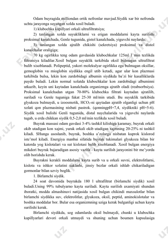 va genle tuguniga fakat 25-30 ml/min utadi. bu suyuklik tarkibida glyukoza bulmaydi, u izoosmotik, hco3-ni qaytadan ajratib olganligi uchun ph xolati qon plazmasining nisbati pastrok. (qonningph=7,4, siydikniki ph=5-6). siydik xosil bulishi genli tugunida, distal naychalarida va yiguvchi naylarda tugab, u erda chikkan siydik 0,5-2,0 ml/min tezlikda xosil buladi. buyrak massasi odam gavdasi 3-4% tashkil kilishiga karamay, buyrak orkali okib utadigan kon xajmi, yurak orkali okib utadigan xajmning 20-25% ni tashkil kiladi. shunga asoslanib, buyrak, boshka a’zolarga nisbatan kuprok kislorod iste’mol kiladi. energiya manbai sifatida buyrak tukimalari glyukoza bilan bir katorda yog kislotalari va sut kislotasi bulib xisoblanadi. xosil bulgan energiya mikdori buyrak bajaradigan asosiy vazifa - kayta surilish jarayonini bir me’yorda olib borishda kerak. buyrakni kerakli moddalarni kayta surib va u orkali suvni, elektrolitlarni, kislota va ishkor xolatini saklashi, jinsiy bezlar orkali ishlab chikariladigan gormonlar bilan uzviy boglik. 1. birlamchi siydik. 24 soat davomida buyrakda 180 l ultrafiltrat (birlamchi siydik) …