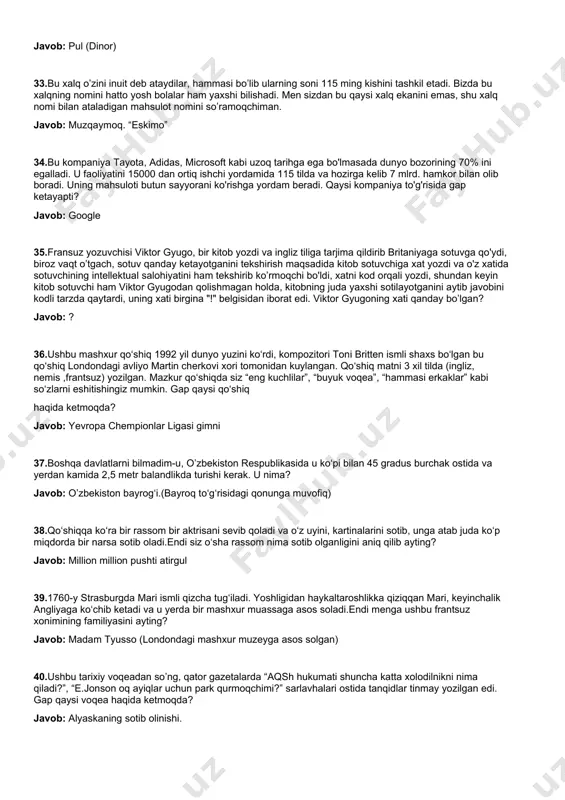 999 yil yekaterinburgda nihoyat unga dunyodagi birinchi haykal yodgorlik o’rnatildi. bronzadan quyilgan unchalik katta bo’lmagan postamentda faqatgina bir juft yalang oyoq izi turibdi. bu haykal kimga o’rnatilgan? javob: g.uelsning “ko’rinmas odam”iga 31.kalamushlar bilasiz har doim insonga zarar yetkazib kelgan. lekin yaqinda tanzaniyada ushbu hayvonlarga yangi bir vazifani o’rgatishdi va ular o’z ishlarini juda yaxshi bajara olishlari mumkinligini isbotlashmoqda va inson kasbdoshlaridan farqli o’laroq hattoki bir marta ham xato qilishmayapti. ularni qaysi kasbga o’rgatishgan? javob: sapyor 32.xvi asr ispan yozuvchisi fransisko kavedo-i-vilegos o’z asarlaridan birida quyidagicha fikrni aytadi: “sinor dinero shubhasiz o’ta qudratlidir” kavedo “sinor dinero” deganda kimni nazarda tutgan? javob: pul (dinor) 33.bu xalq o’zini inuit deb ataydilar, hammasi bo’lib ularning soni 115 ming kishini tashkil etadi. bizda bu xalqning nomini hatto yosh bolalar ham yaxshi bilishadi. men sizdan bu qaysi xalq ekanini emas, shu xalq nomi bilan ataladigan mahsulot nomini so’ramoqchiman. javob: muzqaymoq. “eskimo” 34.bu kompaniya tayota, adidas, microsoft …