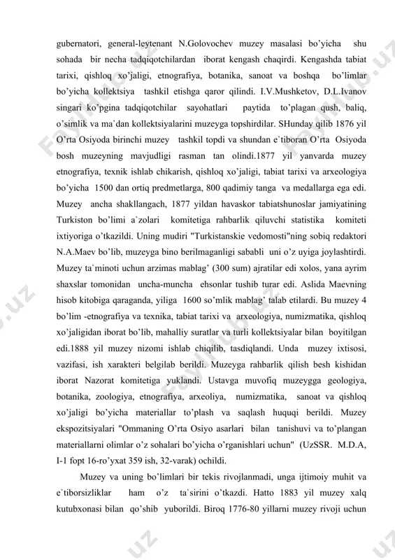 r va turli kollektsiyalar bilan boyitilgan edi.1888 yil muzey nizomi ishlab chiqilib, tasdiqlandi. unda muzey ixtisosi, vazifasi, ish xarakteri belgilab berildi. muzeyga rahbarlik qilish besh kishidan iborat nazorat komitetiga yuklandi. ustavga muvofiq muzeygga geologiya, botanika, zoologiya, etnografiya, arxeoliya, numizmatika, sanoat va qishloq xo’jaligi bo’yicha materiallar to’plash va saqlash huquqi berildi. muzey ekspozitsiyalari "ommaning o’rta osiyo asarlari bilan tanishuvi va to’plangan materiallarni olimlar o’z sohalari bo’yicha o’rganishlari uchun" (uzssr. m.d.a, i-1 fopt 16-ro’yxat 359 ish, 32-varak) ochildi. muzey va uning bo’limlari bir tekis rivojlanmadi, unga ijtimoiy muhit va e`tiborsizliklar ham o’z ta`sirini o’tkazdi. hatto 1883 yil muzey xalq kutubxonasi bilan qo’shib yuborildi. biroq 1776-80 yillarni muzey rivoji uchun samarali bo’ldi deyish mumkin. 1885 yil ziyolilar uyushtirgan arxeologiya to’garagi ham 1889 yil o’z tugaraklari materiallarining muzeyga topshirib, uni yanada boyitdilar. muzey ishi sohasida ham biroz siljish bo’ldi. 80-yillar boshida inventar ro’yxatini tuzish ishlari boshlandi. 1886 yil e.f.kal' numizmatika, etnografiya, arxeoliyaning ayrim materiallariga …