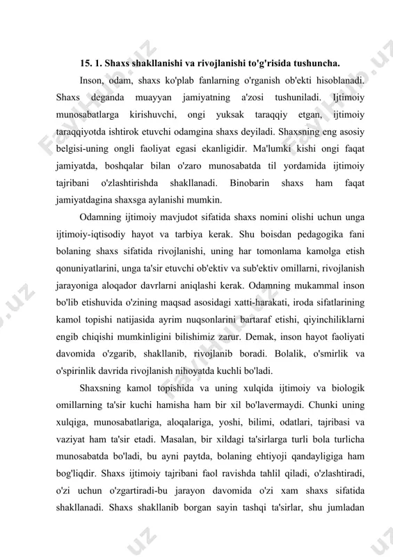 icha munosabatda bo'ladi, bu ayni paytda, bolaning ehtiyoji qandayligiga ham bog'liqdir. shaxs ijtimoiy tajribani faol ravishda tahlil qiladi, o'zlashtiradi, o'zi uchun o'zgartiradi-bu jarayon davomida o'zi xam shaxs sifatida shakllanadi. shaxs shakllanib borgan sayin tashqi ta'sirlar, shu jumladan ijtimoiy ta'sirlar ham uning ichki dunyosi, psixologiyasiga qarab turli odamlarga turlicha ta'sir qiladilar. masalan, bir xil baho turli o'quvchilarga turlicha ta'sir qiladi. odam atrofni, ob'ektiv borliqni ko'proq bilgani sari onglilik darajasi o'sadi, fikrlash doirasi kengayadi, yangi bilim va ko'nikmalarni egallaydi, yangi qiziqish va ehtiyojlar vujudga keladi. demak, shaxsning kamolga etishi jamiyat rivojiga chambarchas bog'liqdir. 15. 2. shaxs rivojlanishiga ta'sir etuvchi omillar. pedagogika shaxsning kamolotga etishini murakkab va ziddiyatli jarayon deb biladi. shaxsning shaklanishi, kamolga etishida nasl-irsiyat (biologik), ijtimoiy muhit ham maqsadga muvofiq amalga oshiriladigan ta'lim-tarbiya va nihoyat o'zining mustaqil faoliyati ham muhim ahamiyatga ega. 1- rasm shaxs qaysi jamiyatda yashasa o'sha jamiyat hayotidagi qonun-qoidalarga asosan kamol topadi. shu jamiyatning moddiy va ma'naviy boyligidan …