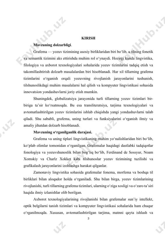 rivojlanishi. texnologik jihatlar – kompyuter lingvistikasi, avtomatik matn tanish tizimlari va yozuvni kodlash tizimlarida grafemalarning ishlatilishi. shu boisdan, tadqiqot obyekti va predmeti lingvistika, yozuvshunoslik, axborot texnologiyalari va hatto pedagogika sohalari bilan ham bevosita bog‘liq. kurs ishining maqsadi va vazifalari. tadqiqotning maqsadi – grafema tushunchasini har tomonlama o‘rganish, uning turlari, yozuv tizimlaridagi o‘rni va funksiyalarini aniqlash hamda turli tillardagi grafema tizimlarini tahlil qilish. tadqiqotning vazifalari: 1. grafema tushunchasini aniqlash – grafema va uning boshqa lingvistik birliklar bilan bog‘liqligini izohlash. 2. grafemalarning tasnifini o‘rganish – alfavitli, bo‘g‘inli va ieroglifli yozuv tizimlarida ularning o‘ziga xos xususiyatlarini tahlil qilish. 3. grafemalarning funksiyalarini aniqlash – semantik, fonetik va morfologik jihatdan ularning yozuv tizimidagi rolini ko‘rsatish. 4. turli tillardagi yozuv tizimlarini taqqoslash – grafemalar turli tillarda qanday ishlatilishini va ularning farqlarini o‘rganish. 5. texnologik jihatlarni o‘rganish – zamonaviy axborot texnologiyalarida, masalan, matn tanish tizimlari va sun’iy intellektda grafemalarning ahamiyatini tahlil qilish. 6. grafema tizimlarining rivojlanish tendensiyalarini …