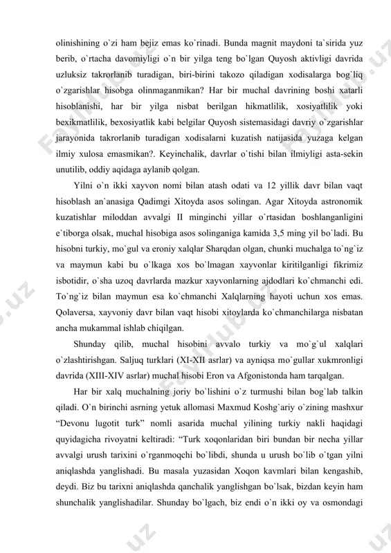 rishlar jarayonida takrorlanib turadigan xodisalarni kuzatish natijasida yuzaga kelgan ilmiy xulosa emasmikan?. keyinchalik, davrlar о`tishi bilan ilmiyligi asta-sekin unutilib, oddiy aqidaga aylanib qolgan. yilni о`n ikki xayvon nomi bilan atash odati va 12 yillik davr bilan vaqt hisoblash an`anasiga qadimgi xitoyda asos solingan. agar xitoyda astronomik kuzatishlar miloddan avvalgi ii minginchi yillar о`rtasidan boshlanganligini e`tiborga olsak, muchal hisobiga asos solinganiga kamida 3,5 ming yil bо`ladi. bu hisobni turkiy, mо`gul va eroniy xalqlar sharqdan olgan, chunki muchalga tо`ng`iz va maymun kabi bu о`lkaga xos bо`lmagan xayvonlar kiritilganligi fikrimiz isbotidir, о`sha uzoq davrlarda mazkur xayvonlarning ajdodlari kо`chmanchi edi. tо`ng`iz bilan maymun esa kо`chmanchi xalqlarning hayoti uchun xos emas. qolaversa, xayvoniy davr bilan vaqt hisobi xitoylarda kо`chmanchilarga nisbatan ancha mukammal ishlab chiqilgan. shunday qilib, muchal hisobini avvalo turkiy va mо`g`ul xalqlari о`zlashtirishgan. saljuq turklari (xi-xii asrlar) va ayniqsa mо`gullar xukmronligi davrida (xiii-xiv asrlar) muchal hisobi eron va afgonistonda ham tarqalgan. har bir xalq …