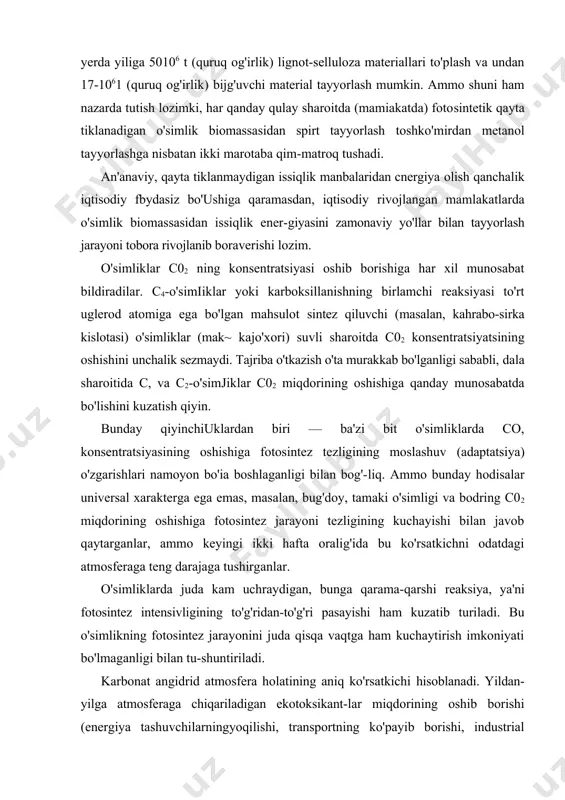 (quruq og'irlik) lignot-selluloza materiallari to'plash va undan 17-1061 (quruq og'irlik) bijg'uvchi material tayyorlash mumkin. ammo shuni ham nazarda tutish lozimki, har qanday qulay sharoitda (mamiakatda) fotosintetik qayta tiklanadigan o'simlik biomassasidan spirt tayyorlash toshko'mirdan metanol tayyorlashga nisbatan ikki marotaba qim-matroq tushadi. an'anaviy, qayta tiklanmaydigan issiqlik manbalaridan cnergiya olish qanchalik iqtisodiy fbydasiz bo'ushiga qaramasdan, iqtisodiy rivojlangan mamlakatlarda o'simlik biomassasidan issiqlik ener-giyasini zamonaviy yo'llar bilan tayyorlash jarayoni tobora rivojlanib boraverishi lozim. o'simliklar c02 ning konsentratsiyasi oshib borishiga har xil munosabat bildiradilar. c4-o'simiiklar yoki karboksillanishning birlamchi reaksiyasi to'rt uglerod atomiga ega bo'lgan mahsulot sintez qiluvchi (masalan, kahrabo-sirka kislotasi) o'simliklar (mak~ kajo'xori) suvli sharoitda c02 konsentratsiyatsining oshishini unchalik sezmaydi. tajriba o'tkazish o'ta murakkab bo'lganligi sababli, dala sharoitida c, va c2-o'simjiklar c02 miqdorining oshishiga qanday munosabatda bo'lishini kuzatish qiyin. bunday qiyinchiuklardan biri — ba'zi bit o'simliklarda co, konsentratsiyasining oshishiga fotosintez tezligining moslashuv (adaptatsiya) o'zgarishlari namoyon bo'ia boshlaganligi bilan bog'-liq. ammo bunday hodisalar universal xarakterga ega emas, …