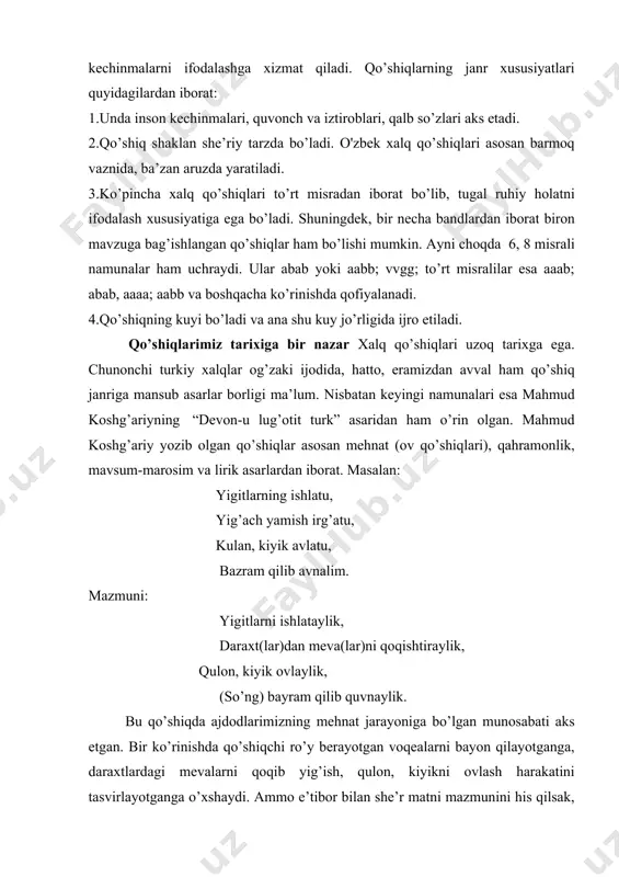 yidagilardan iborat: 1.unda inson kechinmalari, quvonch va iztiroblari, qalb so’zlari aks etadi. 2.qo’shiq shaklan she’riy tarzda bo’ladi. o'zbek xalq qo’shiqlari asosan barmoq vaznida, ba’zan aruzda yaratiladi. 3.ko’pincha xalq qo’shiqlari to’rt misradan iborat bo’lib, tugal ruhiy holatni ifodalash xususiyatiga ega bo’ladi. shuningdek, bir necha bandlardan iborat biron mavzuga bag’ishlangan qo’shiqlar ham bo’lishi mumkin. ayni choqda 6, 8 misrali namunalar ham uchraydi. ular abab yoki aabb; vvgg; to’rt misralilar esa aaab; abab, aaaa; aabb va boshqacha ko’rinishda qofiyalanadi. 4.qo’shiqning kuyi bo’ladi va ana shu kuy jo’rligida ijro etiladi. qo’shiqlarimiz tarixiga bir nazar xalq qo’shiqlari uzoq tarixga ega. chunonchi turkiy xalqlar og’zaki ijodida, hatto, eramizdan avval ham qo’shiq janriga mansub asarlar borligi ma’lum. nisbatan keyingi namunalari esa mahmud koshg’ariyning “devon-u lug’otit turk” asaridan ham o’rin olgan. mahmud koshg’ariy yozib olgan qo’shiqlar asosan mehnat (ov qo’shiqlari), qahramonlik, mavsum-marosim va lirik asarlardan iborat. masalan: yigitlarning ishlatu, yig’ach yamish irg’atu, kulan, kiyik avlatu, bazram qilib avnalim. …