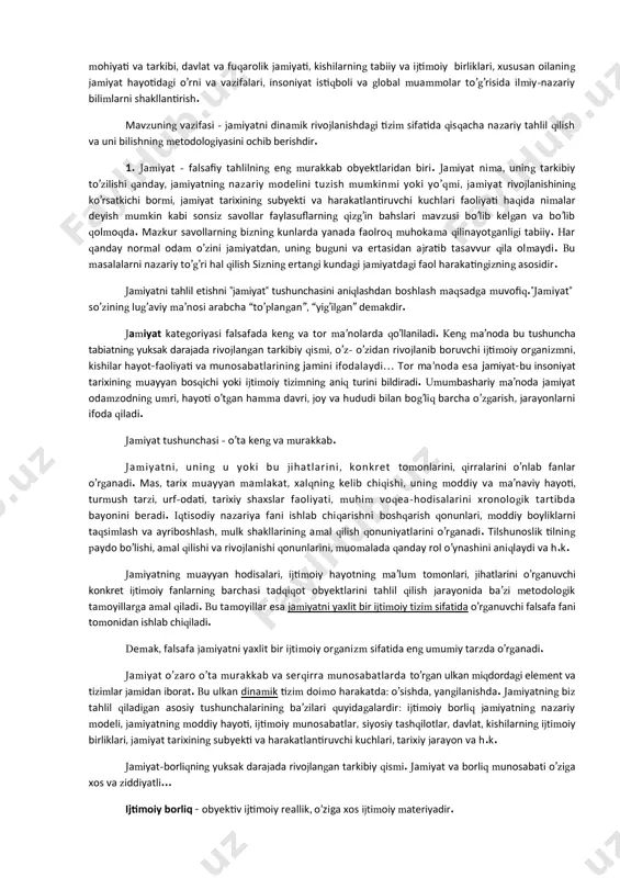nishdagi tizim sifatida qisqacha nazariy tahlil qilish va uni bilishning metodologiyasini ochib berishdir. 1. jamiyat - falsafiy tahlilning eng murakkab obyektlaridan biri. jamiyat nima, uning tarkibiy to’zilishi qanday, jamiyatning nazariy modelini tuzish mumkinmi yoki yo’qmi, jamiyat rivojlanishining ko’rsatkichi bormi, jamiyat tarixining subyekti va harakatlantiruvchi kuchlari faoliyati haqida nimalar deyish mumkin kabi sonsiz savollar faylasuflarning qizg’in bahslari mavzusi bo’lib kelgan va bo’lib qolmoqda. mazkur savollarning bizning kunlarda yanada faolroq muhokama qilinayotganligi tabiiy. har qanday normal odam o’zini jamiyatdan, uning buguni va ertasidan ajratib tasavvur qila olmaydi. bu masalalarni nazariy to’g’ri hal qilish sizning ertangi kundagi jamiyatdagi faol harakatingizning asosidir. jamiyatni tahlil etishni "jamiyat" tushunchasini aniqlashdan boshlash maqsadga muvofiq."jamiyat" so’zining lug’aviy ma’nosi arabcha “to’plangan”, “yig’ilgan” demakdir. jamiyat kategoriyasi falsafada keng va tor ma’nolarda qo’llaniladi. keng ma’noda bu tushuncha tabiatning yuksak darajada rivojlangan tarkibiy qismi, o’z- o’zidan rivojlanib boruvchi ijtimoiy organizmni, kishilar hayot-faoliyati va munosabatlarining jamini ifodalaydi... tor ma’noda esa jamiyat-bu insoniyat tarixining …