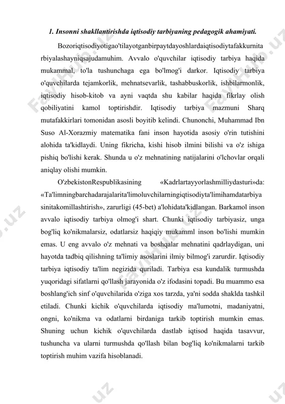 tirish mumkin emas. shuning uchun kichik o'quvchilarda dastlab iqtisod haqida tasavvur, tushuncha va ularni turmushda qo'llash bilan bog'liq ko'nikmalarni tarkib toptirish muhim vazifa hisoblanadi. kichiko'quvchilarningbarkamolinsongaxosbo'lganiqtisodiybilimlaribosqichma-bosqichularyoshiningortibborishibilanuzviybog'liqholdatashkiletiladi. iqtisodiy ong, madaniyat birdaniga tarkib toptirilmaydi. o'quvchilarning bu sohadagi tasavvurlari bevosita ta'lim jarayonida tarkib toptirilib borishni talab etadi. bunday mas'uliyat boshlang'ich sinf o'qituvchisi zimmasiga to'g'ri keladi. bu ish boshlang'ich ta'limning to'rt yilli davrida amalga oshiriladi. tejamkorlik. abu nasr forobiy «baxt-saodatga erishish haqida» asarida shunday yozadi: «inson o'z mablag'ini to'g'ri sarflashni bilishi kerak. pul sarflashda qizg'anchiqlik qilish, xasislikka olib keladi. pullarni rejasiz ishlatish esa insonni beboshlikka etaklaydi». ko'rinib turibdiki sharq mutafakkirlari maktab va oila sharoitida bolalarning iqtisodiy tafakkurini kengaytirish, ularni tejamkorlikka, tashabbuskorlikka, ishbilarmonlikka, iqtisodiy hisob-kitobga o'rgatishni hayotiy tajriba asosida amalga oshirish lozimligiga asosiy e'tiborni qaratganlar. «eyfarzand, o'zingnimoljametmoqdang'ofiltutmag'ilvalekinharnarsanietmaktilasangjahdqilg'il, tokihalollikbilajambo'lsinvahamishasengaboqiyhamdayoqimlibo'lsun. agar moling ko'p bo'lsa, uni taqdir va tadbir bila ishga yaratg'il. nedinkim, taqdir va tadbir bila yaratgan ozgina mol taqdirsiz va tadbirsiz ko'p moldin yaxshidur. agar mol oz …