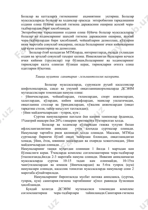 з касалликларни олдини олиш ва юқтириш омиллари тўғрисида инвазяланганларнинг оила аъзолари орасида санитария-тарғибот ишларини кучайтириш. болалар ва катталарга гигиенанинг аҳамиятини уқтириш. болалар муассасаларида болалар ва ходимлар орасида энтеробиозни тарқалишини олдини олиш бўйича шахсий гигиена даражасини ошириш асосий чора-тадбирлардан бири ҳисобланади. энтеробиозни тарқалишини олдини олиш бўйича болалар муассасаларда болалар ва ходимларнинг шахсий гигиена даражасини ошириш, асосий чора-тадбирлардан бири ҳисобланиб, чойшабларни дазмоллаш, қўлларни икки маротаба совунлаб ювдириш, оилада болаларнинг ички кийимларини ҳар куни алмаштириш ва дазмоллаш. болалар ётиб қоладиган мтмларда, интернатларда, оилада ухлашдан олдин ва эрталаб совунлаб таҳорат қилиш. инвазяланган болаларни кечаси ички кийими (трусиклар) тор бўлиши,болаларнинг ва ходимларнинг тирноқлари калта олинган бўлиши керак, тирноқларни оғизга олиш одатларни йўқотиш. ташқи муҳитни санитария - гельминтологик назорати. болалар муассасаларда, сурункали руҳий касалликлар шифохоналарида, савдо ва умумий овқатланишкорхоналарда дсэнм мутахассислари томонидан намуна олиш: - ўйинчоклардан, чойшаблардан, гиламлардан, спорт анжомлардан, халатлардан, қўлардан, кийим шкафлардан, эшиклар ушлагичидан, овқатланиш столлар ва ўриндиклардан, хўжалик анжомлардан (овқат тарқатиш столи, тайёр …