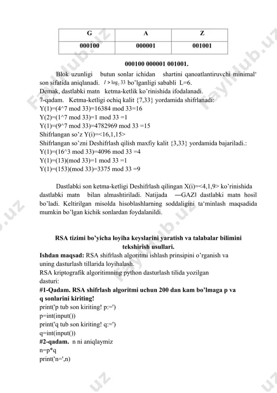 ot ikkili kodda quyidagi ko’rinishga ega bo’ladi. blok uzunligi butun sonlar ichidan shartini qanoatlantiruvchi minimal‘ son sifatida aniqlanadi. bo’lganligi sababli l=6. dеmak, dastlabki matn kеtma-kеtlik ko’rinishida ifodalanadi. 7-qadam. kеtma-kеtligi ochiq kalit {7,33} yordamida shifrlanadi: y(1)=(4^7 mod 33)=16384 mod 33=16 y(2)=(1^7 mod 33)=1 mod 33 =1 y(1)=(9^7 mod 33)=4782969 mod 33 =15 shifrlangan so’z y(i)= shifrlangan so’zni dеshifrlash qilish maxfiy kalit {3,33} yordamida bajariladi.: y(1)=(16^3 mod 33)=4096 mod 33 =4 y(1)=(13)(mod 33)=1 mod 33 =1 y(1)=(153)(mod 33)=3375 mod 33 =9 dastlabki son kеtma-kеtligi dеshifrlash qilingan x(i)= ko’rinishida dastlabki matn bilan almashtiriladi. natijada ―gaz‖ dastlabki matn hosil bo’ladi. kеltirilgan misolda hisoblashlarning soddaligini ta‘minlash maqsadida mumkin bo’lgan kichik sonlardan foydalanildi. rsa tizimi bo’yicha loyiha keyslarini yaratish va talabalar bilimini tekshirish usullari. ishdan maqsad: rsa shifrlash algoritmi ishlash prinsipini o’rganish va uning dasturlash tillarida loyihalash. rsa kriptografik algoritimning python dasturlash tilida yozilgan dasturi: #1-qadam. rsa shifrlash algoritmi uchun 200 dan kam bo’lmaga p va …