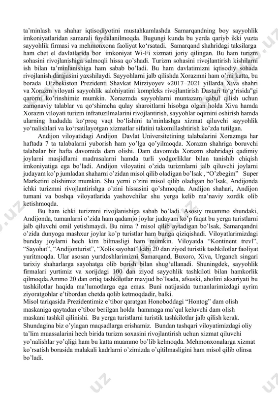 farmonlarini ko’rishimiz mumkin. misol tariqasida, prezidentimizning “o‘zbekiston respublikasining turizm sohasini jadal rivojlantirishni ta’minlash chora-tadbirlari to‘g‘risida”gi farmoni , o'zbekiston prezidentining «o'zbekiston respublikasida o'rta istiqbolda turizmni rivojlantirish bo'yicha kontseptsiyasini hayotga tatbiq etish choralari to'g'risida»gi qarorini hamda prezidentimizning 2017 yil 16 avgustdagi «2018–2019 yillarda turizm sohasini rivojlantirish bo'yicha birinchi navbatdagi chora-tadbirlar to'g'risida»gi qarori bu boradagi ishlarni yangi bosqichga ko'tardi. qarorga ko'ra, 2018–2019 yillarda soha oldida turgan muhim masalalar yechimiga bag'ishlangan alohida dastur tasdiqlandi va uning to'liq ijrosini ta`minlash va sohada olib borilayotgan ishlarni idoralararo muvofiqlashtirish maqsadida turizmni rivojlantirish bo'yicha muvofiqlashtirish kengashi tuzildi.ushbu qarorlarga muvofiq boy o‘tmishimizdan dalolat beradigan qadimiy yodgorliklarni asrab-avaylash, samarqand, buxoro, toshkent, xiva, shahrisabz, marg‘ilon, farg’ona,urganch shaharlaridagi zamonaviy binolar, joylarda faoliyat ko‘rsatayotgan milliy hunarmandchilik markazlari ushbu hududlarda nafaqat xalqaro, balki ichki turizmni ham rivojlantirishga oid ishlar olib borilishiga sabab bo’lmoqda. andijon buxaro samarqand shaharlarini o‘zaro turizmni yo’lga qo’yilishi ham turizm sohasini rivojlanishiga sabab bo’ladi. ichki sayyohlik xizmatini rivojlantirish borasida andijon viloyatida …