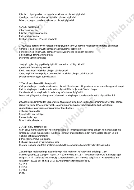 3.amortizatsiya-12,7; 4.davlat xaridi-57,4; 5.biznesga egri soliqlar-13, 6.tranfert to’lovlari-14,8; 7.import hajmi- 12,4; 8.foyda solig’i-40.8; 9.shaxsiy iste’mol xarajatlari- 223,1; 10. ish haqi-250; 11.korporatsiya foydasiga soliq-12 a)347,3 b)357,6 c)388,1 d)347 23.quyidagi ko’rsatkichlardan qaysi biri xarajatlar yig’indisi ko’rinishida hisoblangan yaim tarkibiga kiradi? a)davlatning tovar va xizmatlar sotib olishga xarajatlari b)korporatsiya foydasi c)ijaradan olingan daromad d)ish haqi va qo’shimcha to’lovlar 24.quyidagi ko’rsatkichlardan qaysi biri xarajatlar yig’indisi ko’rinishida hisoblangan yaim tarkibiga kirmaydi? a)korporatsiya foydasiga soliq b)yalpi investitsiyalar c)mahsulot va xizmatlar sof eksporti d)avlatning tovar va xizmatlar sotib olishga xarajatlari 25.quyidagi ko’rsatkichlardan qaysi biri xarajatlar yig’indisi ko’rinishida hisoblangan yaim tarkibiga kirmaydi? a)ish haqi va qo’shimcha to’lovlar b)yalpi investitsiyalar c)davlatning tovar va xizmatlar sotib olishga xarajatlari d)mahsulot va xizmatlar sof eksporti 26.yalpi milliy tasarrufdagi daromad: a)yalpi milliy daromad plyus xorijdan olingan sof transfertlar b)yalpi ichki mahsulot plyus xorijdan olingan sof daromadlar c)yalpi milliy daromad minus amortizatsiya d)shaxsiy daromad minus individual soliqlar 27.yaim deflatori: a)nominal yaimning real yaimga nisbatiga …