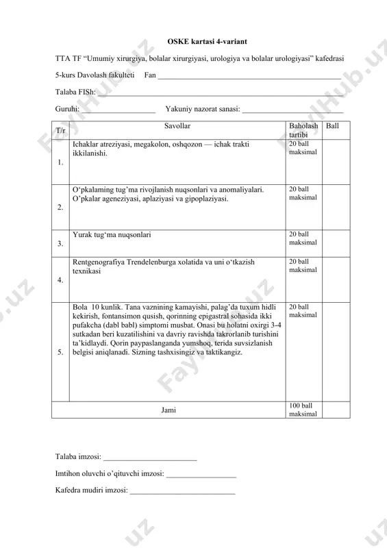 i: ___________________ yakuniy nazorat sanasi: __________________________ t/r savollar baholash tartibi ball 1. buyraklar tug‘ma rivojlanish nuqsonlari. 20 ball maksimal 2. ichak tizimini quyi tug4 ma tutilishi. 20 ball maksimal 3. taloq kasalliklari. 20 ball maksimal 4. elefant sinamasi (o‘tkazish texnikasi). 20 ball maksimal 5. o‘g‘il bola 3200 gr vazn bilan tug‘ildi, ma’lum muddatdan so‘ng burun- lab uchburchagida sianoz paydo bo‘ldi, nafas tezlashgan, yuzaki. holatini o‘zgartirganda ( o‘ng tomonga o‘tkazilganda) chaqaloqning ahvoli yaxshilanadi, sianoz kamayadi. auskultativ o‘pka ustida ichaklar peristaltikasi eshitiladi. ko‘krak qafasi umumiy rentgenografiyasida chap tomonlama yacheykali o‘zgarishlar aniqlanadi. 20 ball maksimal jami 100 ball maksimal talaba imzosi: ________________________ imtihon oluvchi o’qituvchi imzosi: __________________ kafedra mudiri imzosi: ___________________________ oske kartasi 7-variant tta tf “umumiy xirurgiya, bolalar xirurgiyasi, urologiya va bolalar urologiyasi” kafedrasi 5-kurs davolash fakulteti fan _______________________________________________ talaba fish: _______________________________________________________________ guruhi: ___________________ yakuniy nazorat sanasi: __________________________ t/r savollar baholash tartibi ball 1. supra- va infravezikal obstruksiya. 20 ball maksimal 2. …