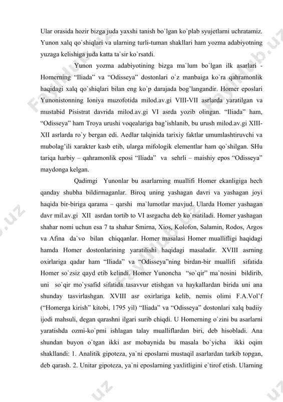 vr mil.av.gi xii asrdan tortib to vi asrgacha deb ko`rsatiladi. homer yashagan shahar nomi uchun esa 7 ta shahar smirna, xios, kolofon, salamin, rodos, argos va afina da`vo bilan chiqqanlar. homer masalasi homer muallifligi haqidagi hamda homer dostonlarining yaratilishi haqidagi masaladir. xviii asrning oxirlariga qadar ham “iliada” va “odisseya”ning birdan-bir muallifi sifatida homer so`zsiz qayd etib kelindi. homer yunoncha “so`qir” ma`nosini bildirib, uni so`qir mo`ysafid sifatida tasavvur etishgan va haykallardan birida uni ana shunday tasvirlashgan. xviii asr oxirlariga kelib, nemis olimi f.a.vol’f (“homerga kirish” kitobi, 1795 yil) “iliada” va “odisseya” dostonlari xalq badiiy ijodi mahsuli, degan qarashni ilgari surib chiqdi. u homerning o`zini bu asarlarni yaratishda ozmi-ko`pmi ishlagan talay mualliflardan biri, deb hisobladi. ana shundan buyon o`tgan ikki asr mobaynida bu masala bo`yicha ikki oqim shakllandi: 1. analitik gipoteza, ya`ni eposlarni mustaqil asarlardan tarkib topgan, deb qarash. 2. unitar gipoteza, ya`ni eposlarning yaxlitligini e`tirof etish. ularning har ikkalasini ham bir-biriga …