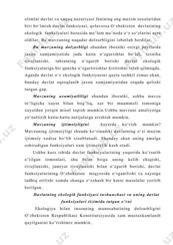 iy majburiyatlar 1992 yil 9 dekabrda qabul qilingan va 1995 yil 6 mayda qo’shimcha va o’zgartirishlar kiritilgan o’zbekiston respublikasining “tabiatni muxofaza qilish to’g’risida”gi qonunda ham belgilangan. davlatning asosiy qomusi sifatida konstitutsiya e’tirof etiladi. fuqaroning tabiat bilan munosabati xam konstitutsiya bilan tartibga solinganligi muxim ahamiyatga ega. bu soxada davlatning funksiyalari xam yukori rol o’ynaydi. davlatning ekologik funksiyasi xaqida fikr bildirishdan avval, davlat funksiyasi tushunchasiga to’xtab o’tish joiz, deb xisoblayman. davlatning moxiyati uning funksiyalarida namoyon bo‘ladi. funksiyalar deganda jamiyatni boshqarishning predmeti - siyosiy faoliyat va ijtimoiy jarayonlarning rivojlanishiga ta’sir ko‘rsatish mexanizmi tushuniladi. davlatning funksiyasi - bu davlat oldida turgan vazifalarni amalga oshirishga qaratilgan davlat faoliyatining asosiy yo‘nalishidir. davlat funksiyalarining o‘ziga xos xususiyati shundan iboratki, ular davlatning moxiyatidan, ijtimoiy vazifasidan kelib chikadi. davlat funksiyalarining vazifalari, maqsadlari va mazmuni xar bir tarixiy davrda o‘zgarib turadi, ularni ro‘yobga chiqarish esa asosan xuquqiy shakllarida va faqat davlat xokimiyatiga xos bo‘lgan aloxida usullarda amalga oshiriladi. davlatning vazifasi …