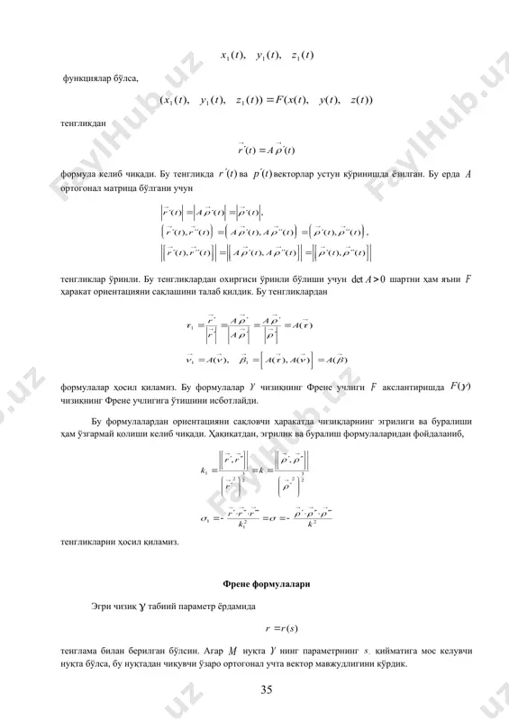 р чизиққа ўтказишини ва бунда френе учлиги ҳам яна френе учлигига ўтишини исботлаймиз. фазода регуляр эгри чизиқ тенглама билан, унинг ҳаракатдаги образи тенглама билан берилган бўлсин. агар бўлиб, ҳаракат матрица ва вектор ёрдамида берилган бўлса, нуқтанинг координаталари кўринишда бўлади. шунинг учун векторнинг координаталари функциялар бўлса, тенгликдан формула келиб чиқади. бу тенгликда ва векторлар устун кўринишда ёзилган. бу ерда ортогонал матрица бўлгани учун тенгликлар ўринли. бу тенгликлардан охиргиси ўринли бўлиши учун шартни ҳам яъни ҳаракат ориентацияни сақлашини талаб қилдик. бу тенгликлардан формулалар ҳосил қиламиз. бу формулалар чизиқнинг френе учлиги акслантиришда чизиқнинг френе учлигига ўтишини исбот​лайди. бу формулалардан ориентацияни сақловчи ҳаракатда чизиқларнинг эгрилиги ва буралиши ҳам ўзгармай қолиши келиб чиқади. ҳақиқатдан, эгрилик ва буралиш формулаларидан фойдаланиб, тенгликларни ҳосил қиламиз. френе формулалари эгри чизиқ g табиий параметр ёрдамида тенглама билан берилган бўлсин. агар нуқта нинг параметрнинг қийматига мос келувчи нуқта бўлса, бу нуқтадан чиқувчи ўзаро ортогонал учта вектор мавжудлигини кўрдик. булар, – бирлик …