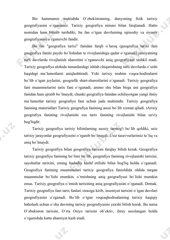 i bo`lib, geografiya fanining rivojlanishi tarixini, sayohatlar tarixini, erning hududiy kashf etilishi bilan bog'liq holda o`rganadi. geografiya fanining muammolari tarixiy geografiya fanioldida oldida turgan muammolar bo`lishi mumkin, o`tmishning aniq geografiyasi bo`lishi mumkin emas. tarixiy geografiya o`tmish tarixining aniq geografiyasini o`rganadi. demak. tarixiy geografiya fani tarix fanlari sirasiga kirib, insoniyat tarixini o`tgan davrlari geografiyasini o`rganadi. bo`lib o`tgan voqeaqhodisalarning tarixiy haqiqiy baholash uchun o`sha davrning tarixiy geografiyasini yaxshi bilish kerak. bu narsa o`zbekiston tarixini, o`rta osiyo tarixini ob`ektiv, ilmiy asoslangan holda o`rganishda katta ahamiyat kasb etadi. tarixiy geografiya zamonaviy geografiya kabi o`z bo`limlariga ega: 1.tabiiy tarixiy geografiya. 2.aholishunoslik tarixiy geografiyasi. 3.xo`jalik geografiyasi yoki tarixiy iqtisodiy geografiya. 4.siyosiy tarixiy geografiya. so`nggi bo`limga ichki va tashqi chegaralar geografiyasi, siyosiy -ma`muriy bo`linishlar, shaharlar vа qal`alar joylashishi, shuningdek tarixiy voqea-hodisalar, harbiy yurishlar yo`llari, muhorabalar xaritalari, milliy-ozodlik harakatlari geografiyasi ham kiradi. fizik geografiya o`tgan bio necha ming yilliklar davomida o`zgarishsiz qoldi. lekin kishilik jamiyati, insoniyat tsivilizatsiyasini rivojlanishi …