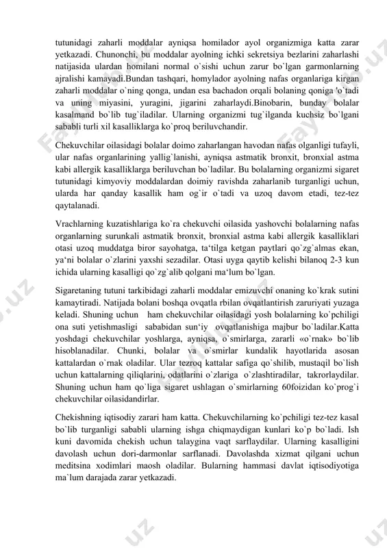 g`almas ekan, ya‘ni bolalar o`zlarini yaxshi sezadilar. otasi uyga qaytib kelishi bilanoq 2-3 kun ichida ularning kasalligi qo`zg`alib qolgani ma‘lum bo`lgan. sigaretaning tutuni tarkibidagi zaharli moddalar emizuvchi onaning ko`krak sutini kamaytiradi. natijada bolani boshqa ovqatla rbilan ovqatlantirish zaruriyati yuzaga keladi. shuning uchun ham chekuvchilar oilasidagi yosh bolalarning ko`pchiligi ona suti yetishmasligi sababidan sun‘iy ovqatlanishiga majbur bo`ladilar.katta yoshdagi chekuvchilar yoshlarga, ayniqsa, o`smirlarga, zararli «o`rnak» bo`lib hisoblanadilar. chunki, bolalar va o`smirlar kundalik hayotlarida asosan kattalardan o`rnak oladilar. ular tezroq kattalar safiga qo`shilib, mustaqil bo`lish uchun kattalarning qiliqlarini, odatlarini o`zlariga o`zlashtiradilar, takrorlaydilar. shuning uchun ham qo`liga sigaret ushlagan o`smirlarning 60foizidan ko`prog`i chekuvchilar oilasidandirlar. chekishning iqtisodiy zarari ham katta. chekuvchilarning ko`pchiligi tez-tez kasal bo`lib turganligi sababli ularning ishga chiqmaydigan kunlari ko`p bo`ladi. ish kuni davomida chekish uchun talaygina vaqt sarflaydilar. ularning kasalligini davolash uchun dori-darmonlar sarflanadi. davolashda xizmat qilgani uchun meditsina xodimlari maosh oladilar. bularning hammasi davlat iqtisodiyotiga ma`lum darajada zarar yetkazadi. bundan tashqari,chekuvchi …