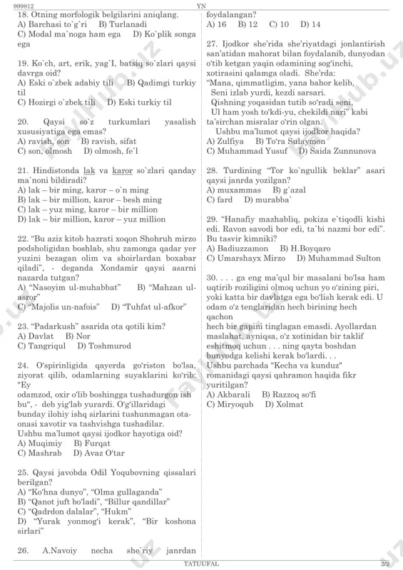 li d) eski turkiy til 20. qaysi so`z turkumlari yasalish xususiyatiga ega emas? a) ravish, son b) ravish, sifat c) son, olmosh d) olmosh, fe`l 21. hindistonda lak va karor so`zlari qanday ma`noni bildiradi? a) lak – bir ming, karor – o`n ming b) lak – bir million, karor – besh ming c) lak – yuz ming, karor – bir million d) lak – bir million, karor – yuz million 22. “bu aziz kitob hazrati xoqon shohruh mirzo podsholigidan boshlab, shu zamonga qadar yer yuzini bezagan olim va shoirlardan boxabar qiladi”, - deganda xondamir qaysi asarni nazarda tutgan? a) “nasoyim ul-muhabbat” b) “mahzan ul- asror” c) “majolis un-nafois” d) “tuhfat ul-afkor” 23. “padarkush” asarida ota qotili kim? a) davlat b) nor c) tangriqul d) toshmurod 24. o‘spirinligida qayerda go‘riston bo‘lsa, ziyorat qilib, odamlarning suyaklarini ko‘rib: "ey odamzod, oxir o‘lib boshingga tushadurgon ish bu", - deb yig‘lab yurardi. o‘g‘illaridagi bunday ilohiy …