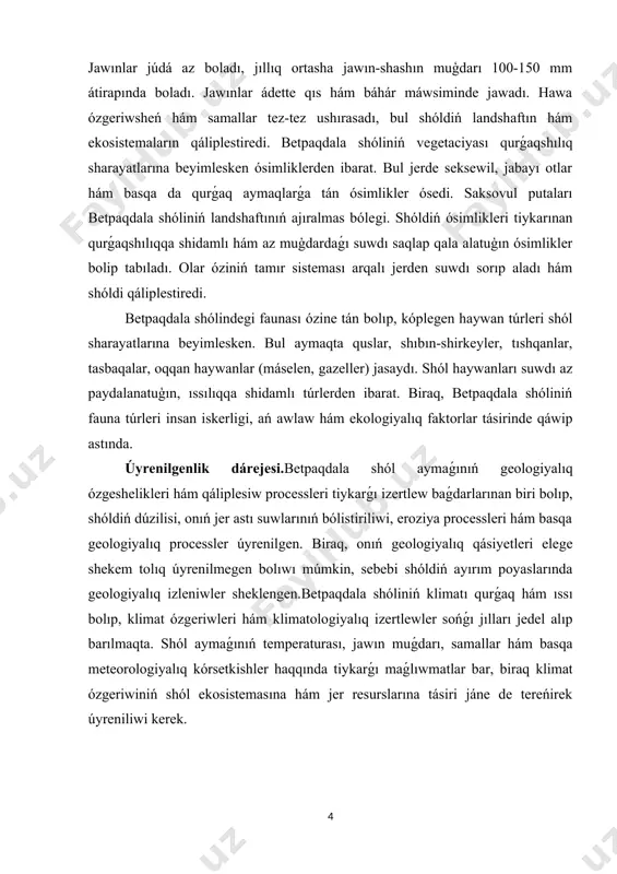 maqta. shól aymaǵınıń temperaturası, jawın muǵdarı, samallar hám basqa meteorologiyalıq kórsetkishler haqqında tiykarǵı maǵlıwmatlar bar, biraq klimat ózgeriwiniń shól ekosistemasına hám jer resurslarına tásiri jáne de tereńirek úyreniliwi kerek. i bólim.betpaqdala shóliniń uluwma gegrafik korinisi. i.1. betpaqdala shóliniń geografiyalıq jaylasıwı haqqında maǵlıwmat. betpaqdala shólı ózbekstan respublikasınıń qubla-shıǵısında jaylasqan keń hám ashıq tábiyatqa iye aymaq. bul shól qazaqstan menen shegaralas bolıp, onıń aymaǵı aqtaw hám túrkstan wálayatları arasında jaylasqan. betpaqdala shólinde biraz bálentirek tawlar bar bolıp, bul tawlar shóldiń ózine tán tábiyiy kórinisin jaratadı. bul aymaqtaǵı klimat tiykarınan qurǵaq hám ıssı bolıp, jazda hawa temperaturası 40 gradusqa shekem jetip barıwı múmkin. qıs máwsiminde bolsa temperatura kútilgeninen tómen boladı. betpaqdala shóli geologiyalıq jaqtan áhmiyetli. bul shóldiń jer astında kóplegen resurslar bar bolıp, olardı úyreniw hám qazıp alıw perspektivaların arttıradı. betpaqdala shólinde ózine tán flora hám fauna bar. bul aymaqta jasawshı haywanlar hám ósimlikler kóp ásirlik evolyuciyaga iye bolıp, olar shól sharayatına beyimlesken. …