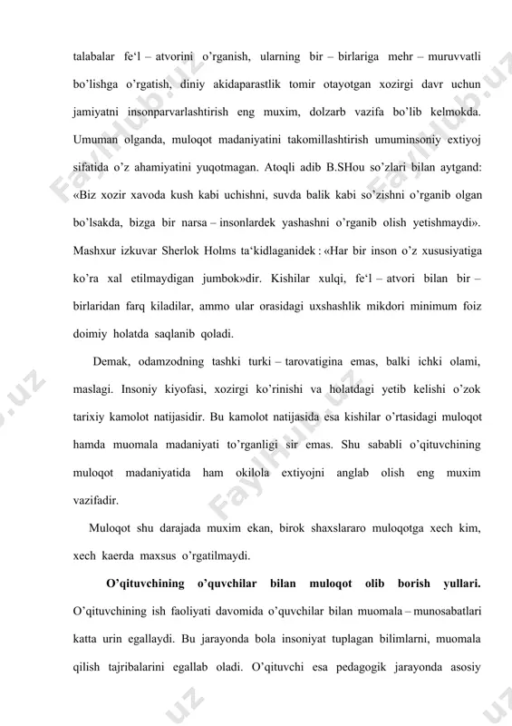 u ishlarni xususiyati va bajarish jarayoni, natijasi haqida tulik tushuntirishiga bog’liqdir. muloqotlar jarayonida o’qituvchi ayrim talablarga rioya qilishiga to’g’ri keladi: o’z ishi jarayonida o’qituvchi har bir o’quvchining kadr – kimmatini inson sifatida xurmat qilishi, o’quvchiga nisbatan ishonch; bolaga mehribon, gamxur bo’lishi, shodligiga ham, tashvishlariga ham sherik bo’lish; bolalar bilan har qanday muloqot jarayonida aloxida yondoshish, pedagogik taktni saklash. o’qituvchi faoliyatida sharkona umuminsoniy kadriyatlardan foydalanish. muallimlik kasbi shunday sharafli, ishonchli va olijanob kasblardan bo’lganligi uchun ham milliy dasturdan, ta‘lim to’g’risidagi qonundan kelib chikadigan vazifalarni maktab o’quvchilari, o’quv yurtlarining pedagog xodimlari, professor o’qituvchilari bajaradilar. shuning uchun ham «qonun»da pedagog xodimlar o’zlarining kasb – kor sha‘ni va kadr – kimmatlarini ximoya qilishlari : odob – axloq koidalariga rioya etishlari, bola, o’quvchi va talaba, o’qituvchi – o’quvchi shaxsning kadr – kimmatini xurmatlashlari; ularni mexnatga, qonunlarga, ota – onalar va xotin – kizlarga, ma‘naviy – tarixiy, madaniy – milliy va umuminsoniy kadriyatlarga xurmat ruhida atrof …