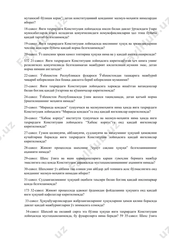 инг ҳуқуқ ва эркинликлари қонунларнинг, давлат органлари ва мансабдор шахслар фаолиятининг моҳияти ва мазмунини белгилаши тўғрисидаги норманинг конституцияга киритилиши нимани англатади? 16-савол: инсон шаъни ва қадр-қиммати дахлсизлиги белгиланишининг аҳамияти нимада? 17-савол: “инсонга нисбатан давлат органлари томонидан қўлланиладиган ҳуқуқий таъсир чоралари қонунларда назарда тутилган мақсадларга эришиш учун етарли ва мутаносиб бўлиши керак”, деган конституциявий қоиданинг мазмун-моҳияти нималардан иборат? 18-савол: янги таҳрирдаги конституция лойиҳасида инсон билан давлат ўртасидаги ўзаро муносабатларда юзага келадиган қонунчиликдаги номувофиқликларни ҳал этиш бўйича қандай тартиб белгиланмоқда? 19-савол: янги таҳрирдаги конституция лойиҳасида инсоннинг ҳуқуқ ва эркинликларини чеклаш асослари бўйича қандай норма белгиланмоқда? 20-савол: ўз шахсини эркин камол топтириш ҳуқуқи нима ва у қандай амалга оширилади? 172 21-савол: янги таҳрирдаги конституция лойиҳасига киритилаётган ҳеч кимга унинг розилигисиз қонунчиликда белгиланмаган мажбурият юклатилиши мумкин эмас, деган норма нимани англатади? 22-савол: ўзбекистон республикаси фуқароси ўзбекистондан ташқарига мажбурий чиқариб юборилиши ёки бошқа давлатга бериб юборилиши мумкинми? 23-савол: янги таҳрирдаги конституция лойиҳасига хорижда яшаётган ватандошлар …