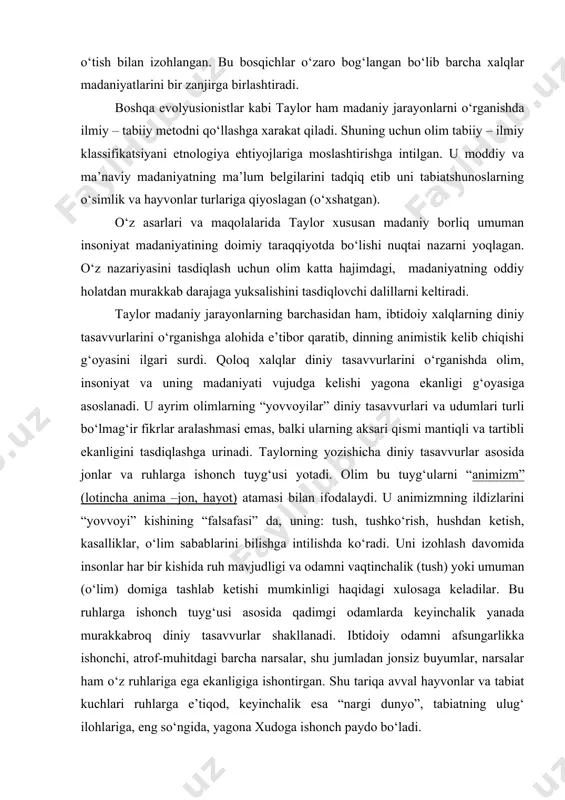 tabiiy metodni qо‘llashga xarakat qiladi. shuning uchun olim tabiiy – ilmiy klassifikatsiyani etnologiya ehtiyojlariga moslashtirishga intilgan. u moddiy va ma’naviy madaniyatning ma’lum belgilarini tadqiq etib uni tabiatshunoslarning о‘simlik va hayvonlar turlariga qiyoslagan (о‘xshatgan). о‘z asarlari va maqolalarida taylor xususan madaniy borliq umuman insoniyat madaniyatining doimiy taraqqiyotda bо‘lishi nuqtai nazarni yoqlagan. о‘z nazariyasini tasdiqlash uchun olim katta hajimdagi, madaniyatning oddiy holatdan murakkab darajaga yuksalishini tasdiqlovchi dalillarni keltiradi. taylor madaniy jarayonlarning barchasidan ham, ibtidoiy xalqlarning diniy tasavvurlarini о‘rganishga alohida e’tibor qaratib, dinning animistik kelib chiqishi g‘oyasini ilgari surdi. qoloq xalqlar diniy tasavvurlarini о‘rganishda olim, insoniyat va uning madaniyati vujudga kelishi yagona ekanligi g‘oyasiga asoslanadi. u ayrim olimlarning “yovvoyilar” diniy tasavvurlari va udumlari turli bо‘lmag‘ir fikrlar aralashmasi emas, balki ularning aksari qismi mantiqli va tartibli ekanligini tasdiqlashga urinadi. taylorning yozishicha diniy tasavvurlar asosida jonlar va ruhlarga ishonch tuyg‘usi yotadi. olim bu tuyg‘ularni “animizm” (lotincha anima –jon, hayot) atamasi bilan ifodalaydi. u animizmning ildizlarini …