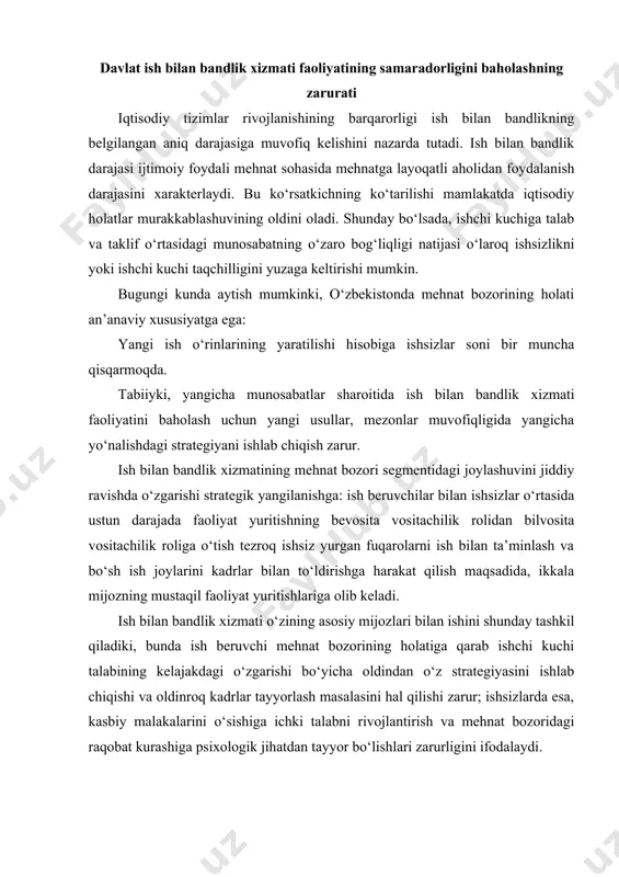 holatiga qarab ishchi kuchi talabining kelajakdagi o‘zgarishi bo‘yicha oldindan o‘z strategiyasini ishlab chiqishi va oldinroq kadrlar tayyorlash masalasini hal qilishi zarur; ishsizlarda esa, kasbiy malakalarini o‘sishiga ichki talabni rivojlantirish va mehnat bozoridagi raqobat kurashiga psixologik jihatdan tayyor bo‘lishlari zarurligini ifodalaydi. ish bilan bandlik xizmati faoliyatining samaradorligini baholash uchun optimal usullardan foydalanish zarur. bu bilan bog‘liqlikda qo‘yilgan masalalar quyidagilardan iborat: 1. ish bilan bandlik xizmati faoliyatining samaradorligini baholash uchun tadbiq etilayotgan usullarni tizimlashtirish; 2. hududiy ish bilan bandlik xizmati faoliyatining samaradorligini baholashda ko‘rsatkichlar tizimi va usullarini tahlil etish; 3. ish bilan bandlik xizmati faoliyatining samaradorligini baholash usullarini takomillashtirish bo‘yicha tatqiqotlar o‘tkazish va tavsiyalar ishlab chiqish mehnat sohasida ish bilan bandlik xizmati har qanday davlat tashkiloti singari iyerarxiyali (pog‘onali) tuzilmalarga ega, shuning uchun uning faoliyatini baholash turli darajalardagi boshqaruv organlari sifatida amalga oshiriladi: yuqori darajada - respublika miqyosida; o‘rta darajada - hudud (viloyat) miqyosida; quyi darajada - joylardagi mehnat organlari (tuman) miqyosida. …