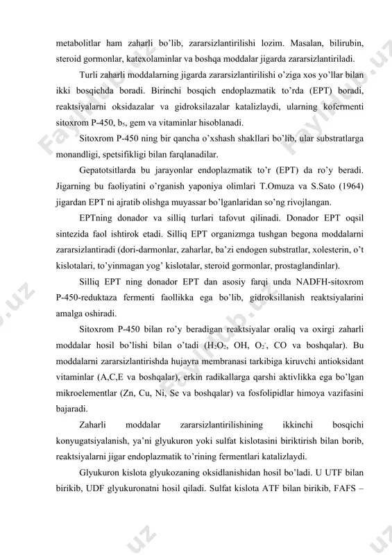 ini bajaradi. zaharli moddalar zararsizlantirilishining ikkinchi bosqichi konyugatsiyalanish, ya’ni glyukuron yoki sulfat kislotasini biriktirish bilan borib, reaktsiyalarni jigar endoplazmatik to’rining fermentlari katalizlaydi. glyukuron kislota glyukozaning oksidlanishidan hosil bo’ladi. u utf bilan birikib, udf glyukuronatni hosil qiladi. sulfat kislota atf bilan birikib, fafs – fosfoadenozinfosfosulfatni hosil qiladi. bu jarayonlarni quyidagi misollarda ko’rib o’tamiz: 1. ksenobiotiklar birinchi bosqichda oksigenazalar ishtirokida oksidlanadilar. 2. oksidlangan moddalar ikkinchi bosqichda udfgk yoki fafs-transferazalari ishtirokida konyugatsiyaga uchraydilar. konyugatsiya yo’li bilan aminokislotalar almashinuvini natijasida hosil bo’lgan fenol, krezol, skatol kabi moddalar va boshqa zaharli moddalar zararsizlantiriladi. konyugatsiyaga uchragan moddalarning molekulalarida gidrofil guruhlar hosil bo’ladi va moddaning suvda eruvchanligi ortadi. natijada organizmdan chiqarib yuborilishi osonlashadi. yo’g’on ichakda triptofan aminokislotasidan hosil bo’lgan skatol, indol, indoksil va indoksilsulfatning kaliyli tuzlari, hayvon indikani miqdorini tekshirish amaliyotda ichakda chirish jarayonining borishi, jigarning zararsizlantirish vazifasi haqida ma’lumot beradi. turli dori moddalar ham jigarda metabolik o’zgarishlarga uchraydi. masalan, lyuminal (fenobarbital) yuqorida ko’rsatilganidek, oksidlanishga va konyugatsiyaga …