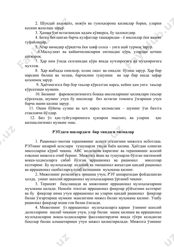 дан ўч оламан". эллиснинг ўн икки асосий иррационал (ақл бовар қилмас) ғоялари эллис кўплаб эмоционал бузилишлар негизида аниқ ёки ноаниқ ётган иррационал ғояларни аниқлаштирар экан, уларнинг бирмунча оддий, “ўзакка оид” эканлигини намойиш қилди. 1. етук ёшдаги инсон учун унинг ҳар бир қўйган қадами атрофдагилар учун ёқимли бўлиши зарур. 2. шундай ахлоқсиз, ножўя ва гуноҳкорона қилиқлар борки, уларни кескин жазолаш зарур. 3. ҳамма ўзи истаганидек қадам қўяверса, бу ҳалокатдир. 4. бизга боғланган барча кулфатлар ташқаридан - ё инсонлар ёки вазият туфайлидир. 5. агар нимадир қўрқитча ёки хавф солса – унга шай турмоқ зарур. 6.масъулият ва қийинчиликларни енгишдан кўра, улардан қочиш енгилроқ. 7. ҳар ким ўзида скзганидан кўра янада кучлироғига ва муҳимроғига мухтож. 8. ҳар жабҳада омилкор, холис оқил ва омадли бўлиш зарур. ҳар бир нарсани билиш ва эплаш, барчасини тушуниш ва ҳар бир ишда зафар қозонмоқ зарур. 9. ҳаётингизга бир бор таъсир кўрсатган нарса, кейин ҳам унга таъсир кўрсатиши мумкин. 10. …