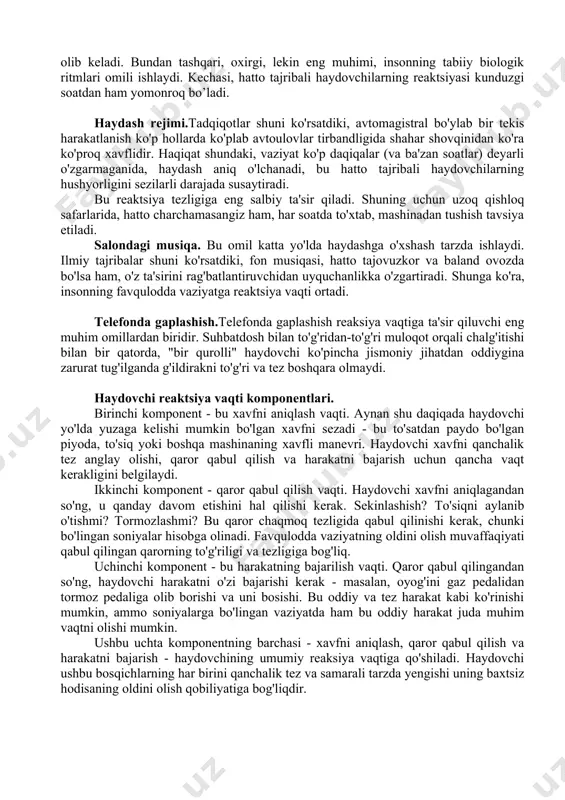 ini taxmin qilish uchun juda ko'p vaqt talab qilishi mumkin, bu esa prognozda xatolikka va reaktsiya vaqtining umumiy o'sishiga olib keladi. noqulay ob-havo sharoiti. yomg'ir, qor yoki tuman paytida ko'rinish sezilarli darajada kamayadi, bu ham haydovchining reaksiya vaqtini oshiradi. to'g'ri baholash va haqiqiy harakatni boshlash uchun ko'proq vaqt kerak bo'ladi. kun vaqtlari.ob-havo sharoitlariga o'xshash. kun davomida yo'lni ancha uzoqroq ko'rish mumkin, bu esa aniqroq baholashga va reaktsiya vaqtini qisqartirishga olib keladi. bundan tashqari, oxirgi, lekin eng muhimi, insonning tabiiy biologik ritmlari omili ishlaydi. kechasi, hatto tajribali haydovchilarning reaktsiyasi kunduzgi soatdan ham yomonroq bo’ladi. haydash rejimi.tadqiqotlar shuni ko'rsatdiki, avtomagistral bo'ylab bir tekis harakatlanish ko'p hollarda ko'plab avtoulovlar tirbandligida shahar shovqinidan ko'ra ko'proq xavflidir. haqiqat shundaki, vaziyat ko'p daqiqalar (va ba'zan soatlar) deyarli o'zgarmaganida, haydash aniq o'lchanadi, bu hatto tajribali haydovchilarning hushyorligini sezilarli darajada susaytiradi. bu reaktsiya tezligiga eng salbiy ta'sir qiladi. shuning uchun uzoq qishloq safarlarida, hatto charchamasangiz ham, har soatda …