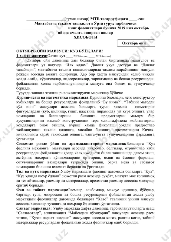 __ ___-ўрта гуруҳ тарбиячиси: _______________ ___________________(туман шаҳар) мтб тасарруфидаги ____-сон мактабгача таълим ташкилоти ўрта гуруҳ тарбиячиси _______________________нинг фаолиятлари бўйича 2019 йил октябрь ойида амалга оширган ишлар ҳисоботи ( октябрь ойи ) октябрь ойи мавзуси: куз бўёқлари! 1-ҳафта мавзуси:олтин куз (_____ 2019 йилдан, _____ 2019 йилгача) октябрь ойи давомида ҳам болалар билан биргаликда машғулот ва фаолиятлари ўз вақтида “илк қадам” давлат ўқув дастури ва “давлат талаблари”, мактабгача таълим ташкилотларида таълим жараёнининг мавзули режаси асосида амалга оширилди. ҳар бир ҳафта мавзусидан келиб чиққан ҳолда слайд, кўргазмалар, видеороликлар, тарқатмалар ва бошқа ресурслардан фойдаланган ҳолда тарбияланувчиларга мавзуга оид билим ва тушунчалар берилди. гуруҳда ташкил этилган ривожлантирувчи марказлар бўйича: қуриш-ясаш ва математика марказида:қурилиш блоклари, лего конструктор кубиклари ва бошқа ресурслардан фойдаланиб “бу нима?”, “табиий матодан қўл иши” мавзулари асосида болаларга турли ҳажмли геометирик фигуралардан (куб, цилиндр, ғишт, пластина, пирамида) уй қура олишга, улар номларини ва белгиларини билишга, предметларни маълум бир хусусиятларини жамлаб конструкцияни тера олишга,фазода …